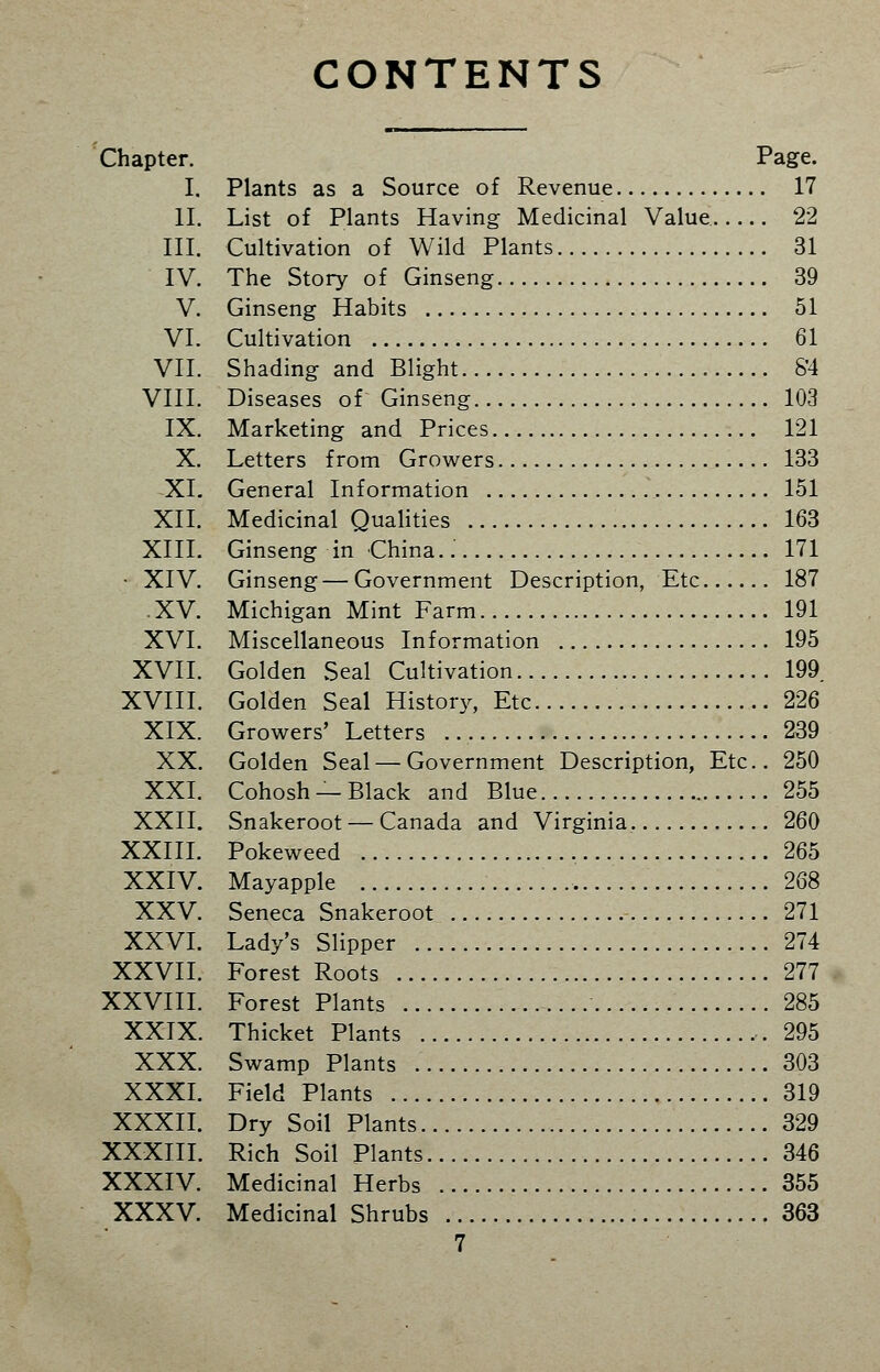 CONTENTS Chapter. Page. I. Plants as a Source of Revenue 17 II. List of Plants Having Medicinal Value 22 III. Cultivation of Wild Plants 31 IV. The Story of Ginseng 39 V. Ginseng Habits 51 VI. Cultivation 61 VII. Shading and Blight S'4 VIII. Diseases of Ginseng 103 IX. Marketing and Prices 121 X. Letters from Growers 133 XI. General Information 151 XII. Medicinal Qualities 163 XIII. Ginseng in China. 171 • XIV. Ginseng—Government Description, Etc 187 .XV. Michigan Mint Farm 191 XVI. Miscellaneous Information 195 XVII. Golden Seal Cultivation 199 XVIII. Golden Seal History, Etc 226 XIX. Growers' Letters 239 XX. Golden Seal — Government Description, Etc.. 250 XXI. Cohosh —Black and Blue 255 XXII. Snakeroot — Canada and Virginia. 260 XXIII. Pokeweed 265 XXIV. Mayapple 268 XXV. Seneca Snakeroot 271 XXVI. Lady's Slipper 274 XXVII. Forest Roots 277 XXVIII. Forest Plants 285 XXIX. Thicket Plants 295 XXX. Swamp Plants 303 XXXI. Field Plants 319 XXXII. Dry Soil Plants 329 XXXIII. Rich Soil Plants 346 XXXIV. Medicinal Herbs 355 XXXV. Medicinal Shrubs 363