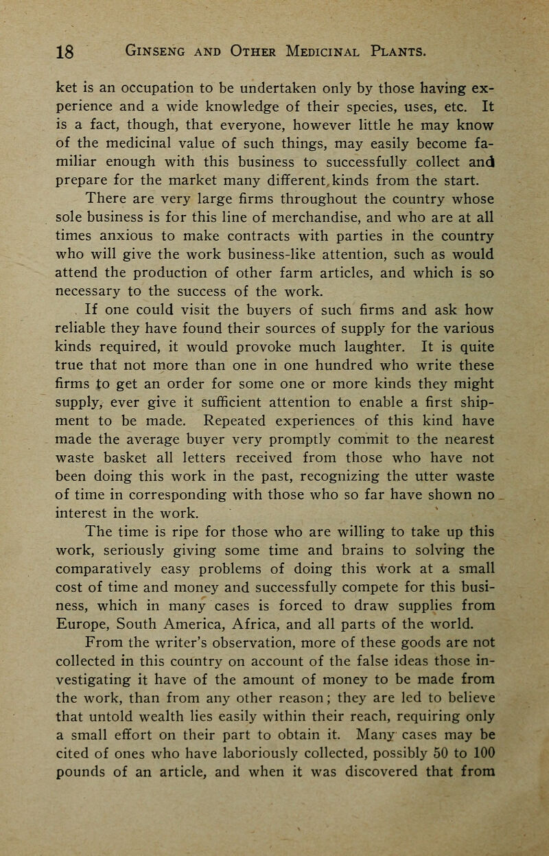 ket is an occupation to be undertaken only by those having ex- perience and a wide knowledge of their species, uses, etc. It is a fact, though, that everyone, however little he may know of the medicinal value of such things, may easily become fa- miliar enough with this business to successfully collect and prepare for the market many different, kinds from the start. There are very large firms throughout the country whose sole business is for this line of merchandise, and who are at all times anxious to make contracts with parties in the country who will give the work business-like attention, such as would attend the production of other farm articles, and which is so necessary to the success of the work. If one could visit the buyers of such firms and ask how reliable they have found their sources of supply for the various kinds required, it would provoke much laughter. It is quite true that not more than one in one hundred who write these firms to get an order for some one or more kinds they might supply, ever give it sufficient attention to enable a first ship- ment to be made. Repeated experiences of this kind have made the average buyer very promptly commit to the nearest waste basket all letters received from those who have not been doing this work in the past, recognizing the utter waste of time in corresponding with those who so far have shown no interest in the work. The time is ripe for those who are willing to take up this work, seriously giving some time and brains to solving the comparatively easy problems of doing this work at a small cost of time and money and successfully compete for this busi- ness, which in many cases is forced to draw supplies from Europe, South America, Africa, and all parts of the world. From the writer's observation, more of these goods are not collected in this country on account of the false ideas those in- vestigating it have of the amount of money to be made from the work, than from any other reason; they are led to believe that untold wealth lies easily within their reach, requiring only a small effort on their part to obtain it. Many cases may be cited of ones who have laboriously collected, possibly 50 to 100 pounds of an article, and when it was discovered that from
