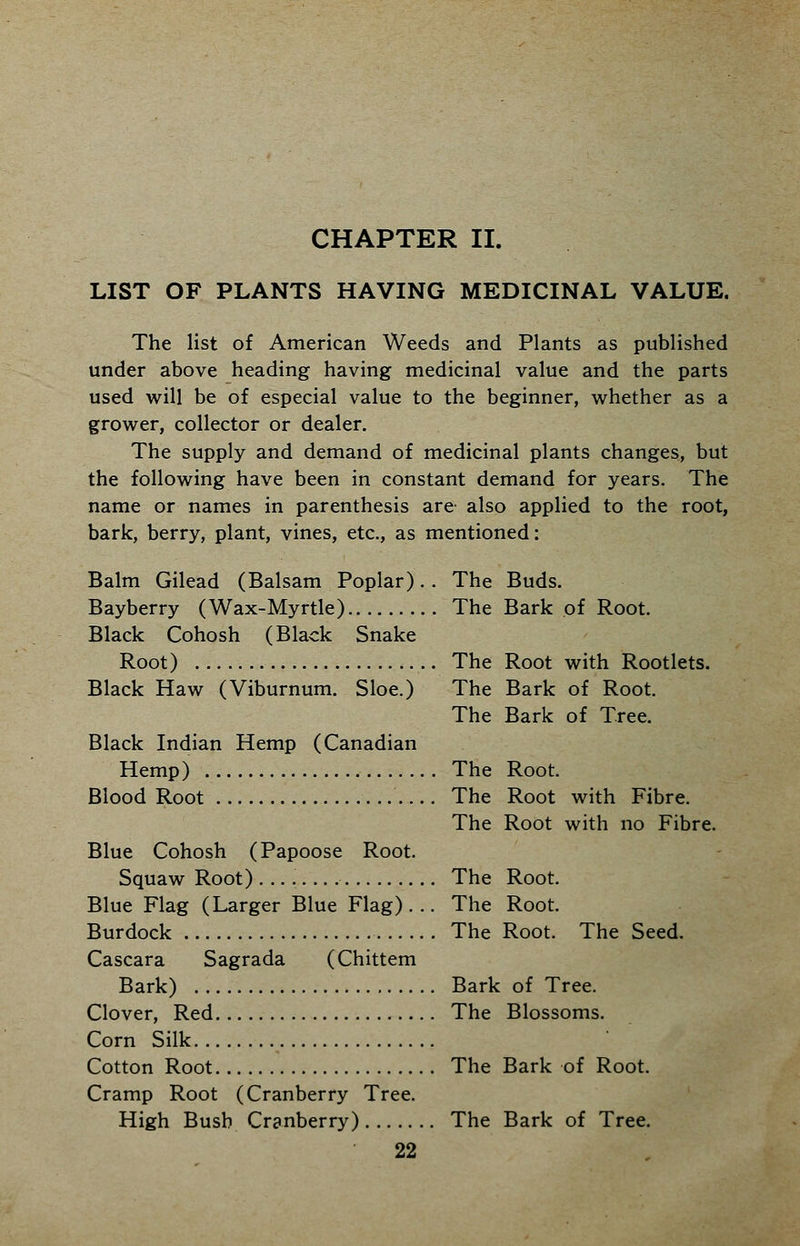LIST OF PLANTS HAVING MEDICINAL VALUE. The list of American Weeds and Plants as published under above heading having medicinal value and the parts used will be of especial value to the beginner, whether as a grower, collector or dealer. The supply and demand of medicinal plants changes, but the following have been in constant demand for years. The name or names in parenthesis are also applied to the root, bark, berry, plant, vines, etc., as mentioned: Balm Gilead (Balsam Poplar). . The Buds. Bayberry (Wax-Myrtle) The Bark of Root. Black Cohosh (Black Snake Root) The Root with Rootlets. Black Haw (Viburnum. Sloe.) The Bark of Root. The Bark of Tree. Black Indian Hemp (Canadian Hemp) The Root. Blood Root The Root with Fibre. The Root with no Fibre. Blue Cohosh (Papoose Root. Squaw Root) The Root. Blue Flag (Larger Blue Flag)... The Root. Burdock The Root. The Seed. Cascara Sagrada (Chittem Bark) Bark of Tree. Clover, Red The Blossoms. Corn Silk Cotton Root The Bark of Root. Cramp Root (Cranberry Tree. High Bush Cranberry) The Bark of Tree.