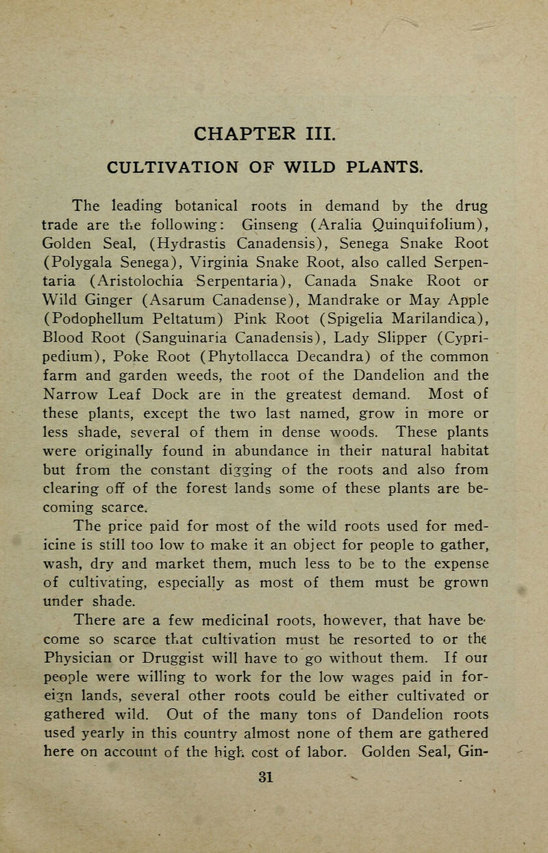 CHAPTER III. CULTIVATION OF WILD PLANTS. The leading botanical roots in demand by the drug trade are the following: Ginseng (Aralia Quinquifolium), Golden Seal, (Hydrastis Canadensis), Senega Snake Root (Polygala Senega), Virginia Snake Root, also called Serpen- tina (Aristolochia Serpentaria), Canada Snake Root or Wild Ginger (Asarum Canadense), Mandrake or May Apple (Podophellum Peltatum) Pink Root (Spigelia Marilandica), Blood Root (Sanguinaria Canadensis), Lady Slipper (Cypri- pedium), Poke Root (Phytollacca Decandra) of the common farm and garden weeds, the root of the Dandelion and the Narrow Leaf Dock are in the greatest demand. Most of these plants, except the two last named, grow in more or less shade, several of them in dense woods. These plants were originally found in abundance in their natural habitat but from the constant digging of the roots and also from clearing off of the forest lands some of these plants are be- coming scarce. The price paid for most of the wild roots used for med- icine is still too low to make it an object for people to gather, wash, dry and market them, much less to be to the expense of cultivating, especially as most of them must be grown under shade. There are a few medicinal roots, however, that have be- come so scarce that cultivation must he resorted to or the Physician or Druggist will have to go without them. If our people were willing to work for the low wages paid in for- eign lands, several other roots could be either cultivated or gathered wild. Out of the many tons of Dandelion roots used yearly in this country almost none of them are gathered here on account of the high cost of labor. Golden Seal, Gin-