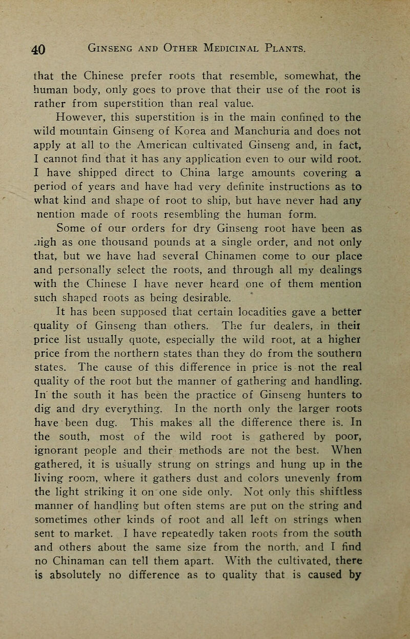 that the Chinese prefer roots that resemble, somewhat, the human body, only goes to prove that their use of the root is rather from superstition than real value. However, this superstition is in the main confined to the wild mountain Ginseng of Korea and Manchuria and does not apply at all to the American cultivated Ginseng and, in fact, I cannot find that it has any application even to our wild root. I have shipped direct to China large amounts covering a period of years and have had very definite instructions as to what kind and shape of root to ship, but have never had any nention made of roots resembling the human form. Some of our orders for dry Ginseng root have been as -ligh as one thousand pounds at a single order, and not only that, but we have had several Chinamen come to our place and personally select the roots, and through all my dealings with the Chinese I have never heard one of them mention such shaped roots as being desirable.. It has been supposed that certain locadities gave a better quality of Ginseng than others. The fur dealers, in theii price list usually quote, especially the wild root, at a higher price from the northern states than they do from the southern states. The cause of this difference in price is not the real quality of the root but the manner of gathering and handling. In' the south it has been the practice of Ginseng hunters to dig and dry everything. In the north only the larger roots have been dug. This makes all the difference there is. In the south, most of the wild root is gathered by poor, ignorant people and their methods are not the best. When gathered, it is usually strung on strings and hung up in the living room, where it gathers dust and colors unevenly from the light striking it on one side only. Not only this shiftless manner of handling but often stems are put on the string and sometimes other kinds of root and all left on strings when sent to market. I have repeatedly taken roots from the south and others about the same size from the north, and I find no Chinaman can tell them apart. With the cultivated, there is absolutely no difference as to quality that is caused by