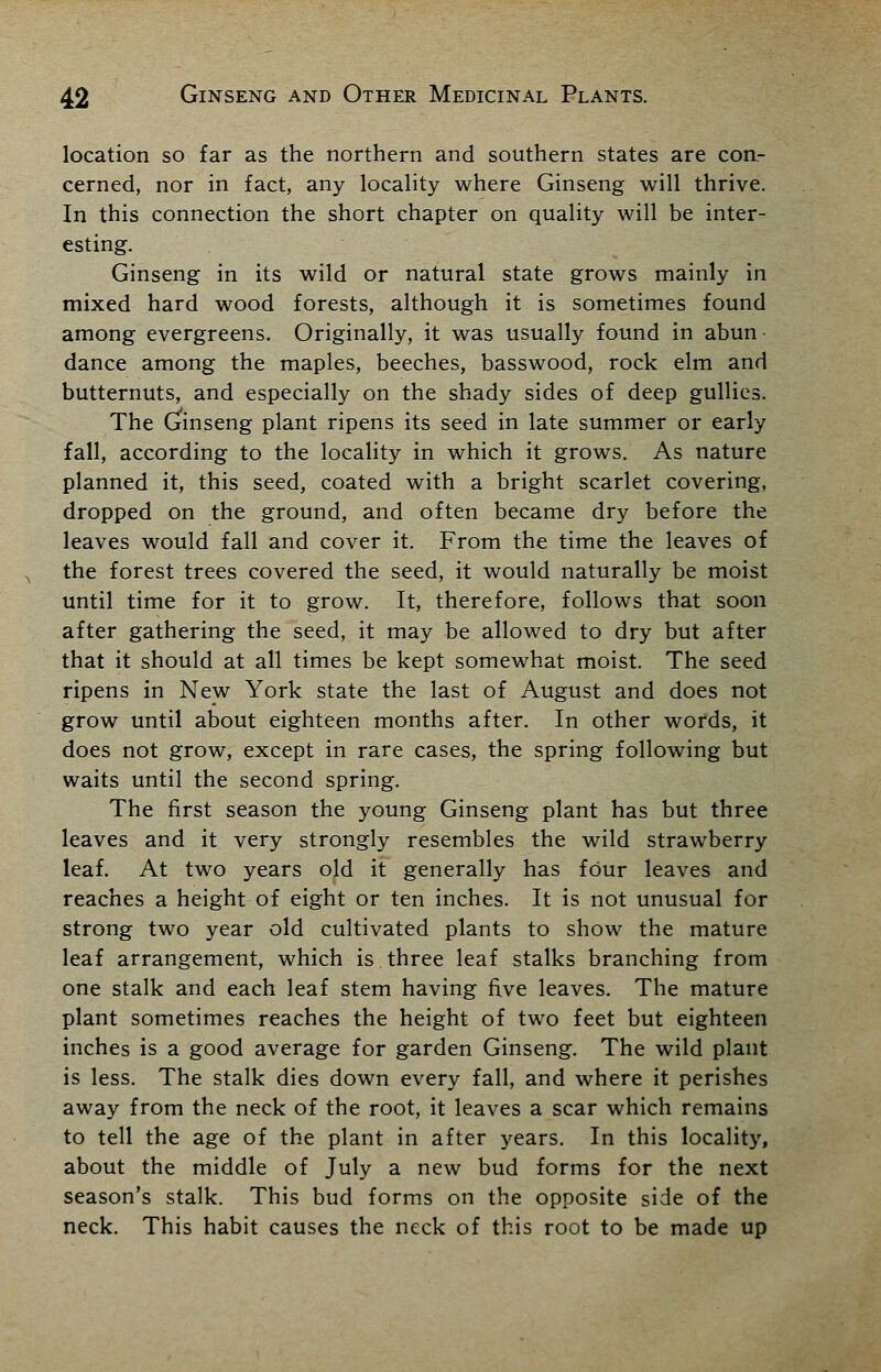 location so far as the northern and southern states are con- cerned, nor in fact, any locality where Ginseng will thrive. In this connection the short chapter on quality will be inter- esting. Ginseng in its wild or natural state grows mainly in mixed hard wood forests, although it is sometimes found among evergreens. Originally, it was usually found in abun- dance among the maples, beeches, basswood, rock elm and butternuts, and especially on the shady sides of deep gullies. The Ginseng plant ripens its seed in late summer or early fall, according to the locality in which it grows. As nature planned it, this seed, coated with a bright scarlet covering, dropped on the ground, and often became dry before the leaves would fall and cover it. From the time the leaves of the forest trees covered the seed, it would naturally be moist until time for it to grow. It, therefore, follows that soon after gathering the seed, it may be allowed to dry but after that it should at all times be kept somewhat moist. The seed ripens in New York state the last of August and does not grow until about eighteen months after. In other words, it does not grow, except in rare cases, the spring following but waits until the second spring. The first season the young Ginseng plant has but three leaves and it very strongly resembles the wild strawberry leaf. At two years old it generally has four leaves and reaches a height of eight or ten inches. It is not unusual for strong two year old cultivated plants to show the mature leaf arrangement, which is three leaf stalks branching from one stalk and each leaf stem having five leaves. The mature plant sometimes reaches the height of two feet but eighteen inches is a good average for garden Ginseng. The wild plant is less. The stalk dies down every fall, and where it perishes away from the neck of the root, it leaves a scar which remains to tell the age of the plant in after years. In this locality, about the middle of July a new bud forms for the next season's stalk. This bud forms on the opposite side of the neck. This habit causes the neck of this root to be made up