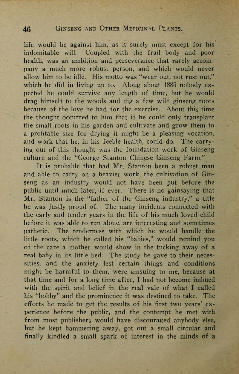 life would be against him, as it surely must except for his indomitable will. Coupled with the frail body and poor health, was an ambition and perseverance that rarely accom- pany a much more robust person, and which would never allow him to be idle. His motto was wear out, not rust out, which he did in living up to. Along about 1885 nobody ex- pected he could survive any length of time, but he would drag himself to the woods and dig a few wild ginseng roots because of the love he had for the exercise. About this time the thought occurred to him that if he could only transplant the small roots in his garden and cultivate and grow them to a profitable size for drying it might be a pleasing vocation, and work that he, in his feeble health, could do. The carry- ing out of this thought was the foundation work of Ginseng culture and the George Stanton Chinese Ginseng Farm. It is probable that had Mr. Stanton been a robust man and able to carry on a heavier work, the cultivation of Gin- seng as an industry would not have been put before the public until much later, if ever. There is no gainsaying that Mr. Stanton is the father of the Ginseng industry, a title he was justly proud of. The many incidents connected with the early and tender years in the life of his much loved child before it was able to run alone, are interesting and sometimes pathetic. The tenderness with which he would handle the little roots, which he called his babies, would remind you of the care a mother would show in the tucking away of a real baby in its little bed. The study he gave to their neces- sities, and the anxiety lest certain things and conditions might be harmful to them, were amsuing to me, because at that time and for a long time after, I had not become imbued with the spirit and belief in the real vale of what I called his hobby and the prominence it was destined to take. The efforts he made to get the results of his first two years' ex- perience before the public, and the contempt he met with from most publishers would have discouraged anybody else, but he kept hammering away, got out a small circular and finally kindled a small spark of interest in the minds of a