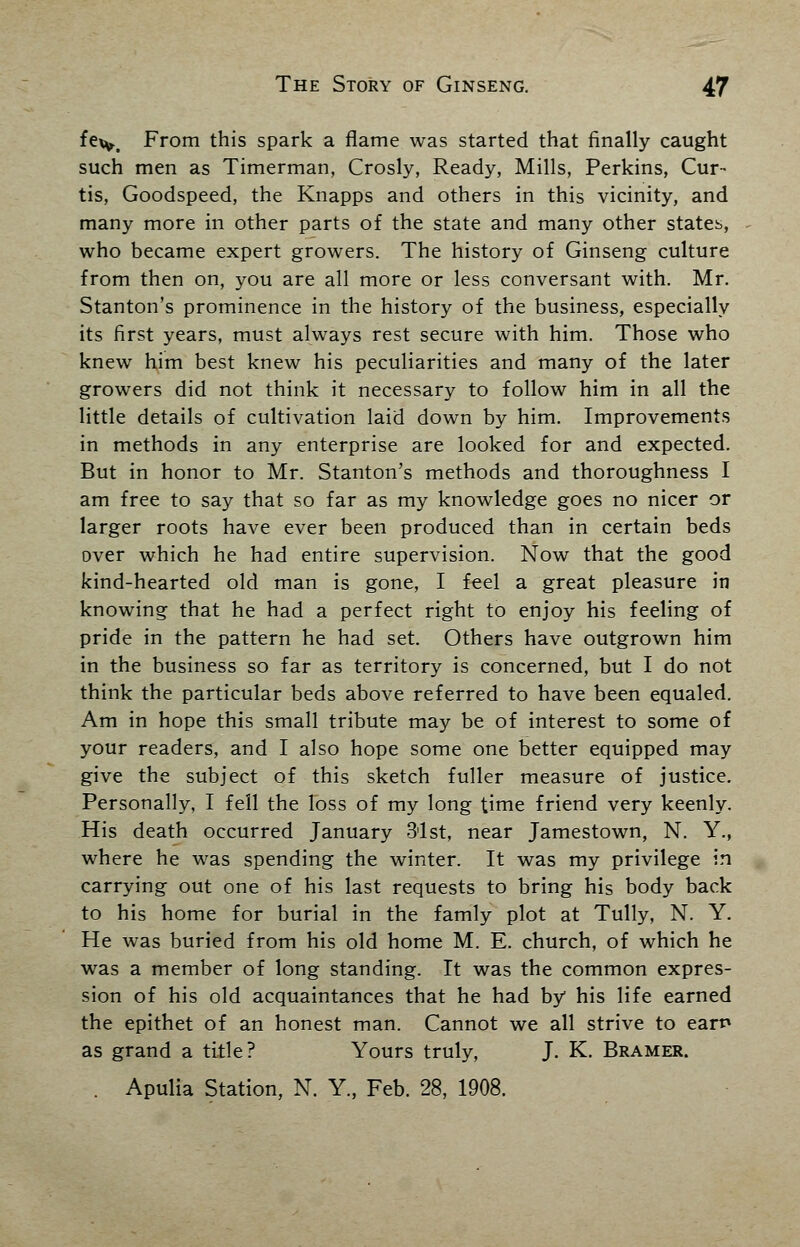 fe*y.t From this spark a flame was started that finally caught such men as Timerman, Crosly, Ready, Mills, Perkins, Cur- tis, Goodspeed, the Knapps and others in this vicinity, and many more in other parts of the state and many other states, who became expert growers. The history of Ginseng culture from then on, you are all more or less conversant with. Mr. Stanton's prominence in the history of the business, especially its first years, must always rest secure with him. Those who knew him best knew his peculiarities and many of the later growers did not think it necessary to follow him in all the little details of cultivation laid down by him. Improvements in methods in any enterprise are looked for and expected. But in honor to Mr. Stanton's methods and thoroughness I am free to say that so far as my knowledge goes no nicer or larger roots have ever been produced than in certain beds over which he had entire supervision. Now that the good kind-hearted old man is gone, I feel a great pleasure in knowing that he had a perfect right to enjoy his feeling of pride in the pattern he had set. Others have outgrown him in the business so far as territory is concerned, but I do not think the particular beds above referred to have been equaled. Am in hope this small tribute may be of interest to some of your readers, and I also hope some one better equipped may give the subject of this sketch fuller measure of justice. Personally, I fell the loss of my long time friend very keenly. His death occurred January 31st, near Jamestown, N. Y., where he was spending the winter. It was my privilege in carrying out one of his last requests to bring his body back to his home for burial in the famly plot at Tully, N. Y. He was buried from his old home M. E. church, of which he was a member of long standing. It was the common expres- sion of his old acquaintances that he had by his life earned the epithet of an honest man. Cannot we all strive to earn as grand a title? Yours truly, J. K. Bramer. . Apulia Station, N. Y., Feb. 28, 1908.