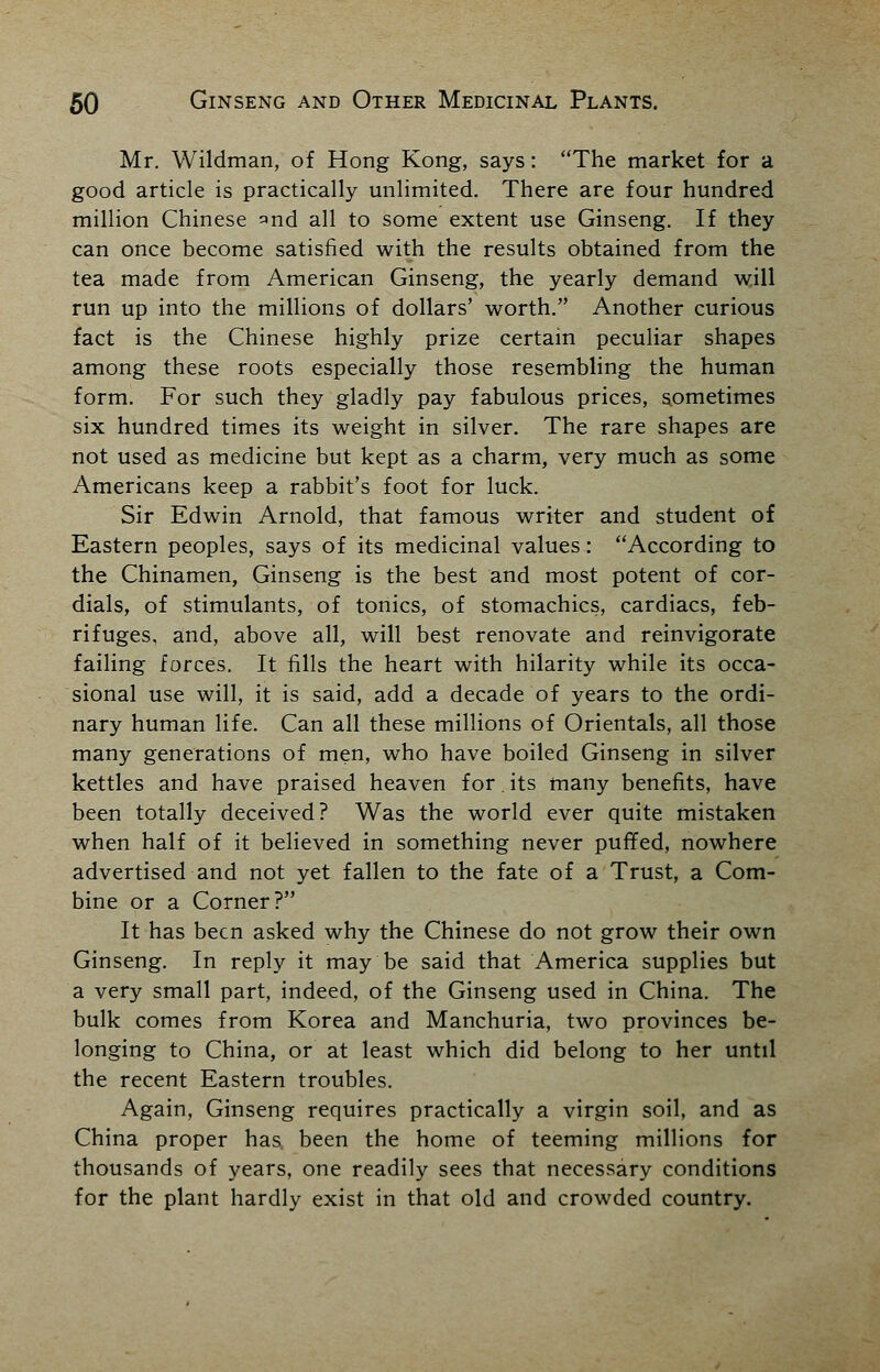 Mr. Wildman, of Hong Kong, says: The market for a good article is practically unlimited. There are four hundred million Chinese and aU to some extent use Ginseng. If they can once become satisfied with the results obtained from the tea made from American Ginseng, the yearly demand will run up into the millions of dollars' worth. Another curious fact is the Chinese highly prize certain peculiar shapes among these roots especially those resembling the human form. For such they gladly pay fabulous prices, sometimes six hundred times its weight in silver. The rare shapes are not used as medicine but kept as a charm, very much as some Americans keep a rabbit's foot for luck. Sir Edwin Arnold, that famous writer and student of Eastern peoples, says of its medicinal values: According to the Chinamen, Ginseng is the best and most potent of cor- dials, of stimulants, of tonics, of stomachics, cardiacs, feb- rifuges, and, above all, will best renovate and reinvigorate failing forces. It fills the heart with hilarity while its occa- sional use will, it is said, add a decade of years to the ordi- nary human life. Can all these millions of Orientals, all those many generations of men, who have boiled Ginseng in silver kettles and have praised heaven for. its many benefits, have been totally deceived? Was the world ever quite mistaken when half of it believed in something never puffed, nowhere advertised and not yet fallen to the fate of a Trust, a Com- bine or a Corner? It has been asked why the Chinese do not grow their own Ginseng. In reply it may be said that America supplies but a very small part, indeed, of the Ginseng used in China. The bulk comes from Korea and Manchuria, two provinces be- longing to China, or at least which did belong to her until the recent Eastern troubles. Again, Ginseng requires practically a virgin soil, and as China proper has been the home of teeming millions for thousands of years, one readily sees that necessary conditions for the plant hardly exist in that old and crowded country.