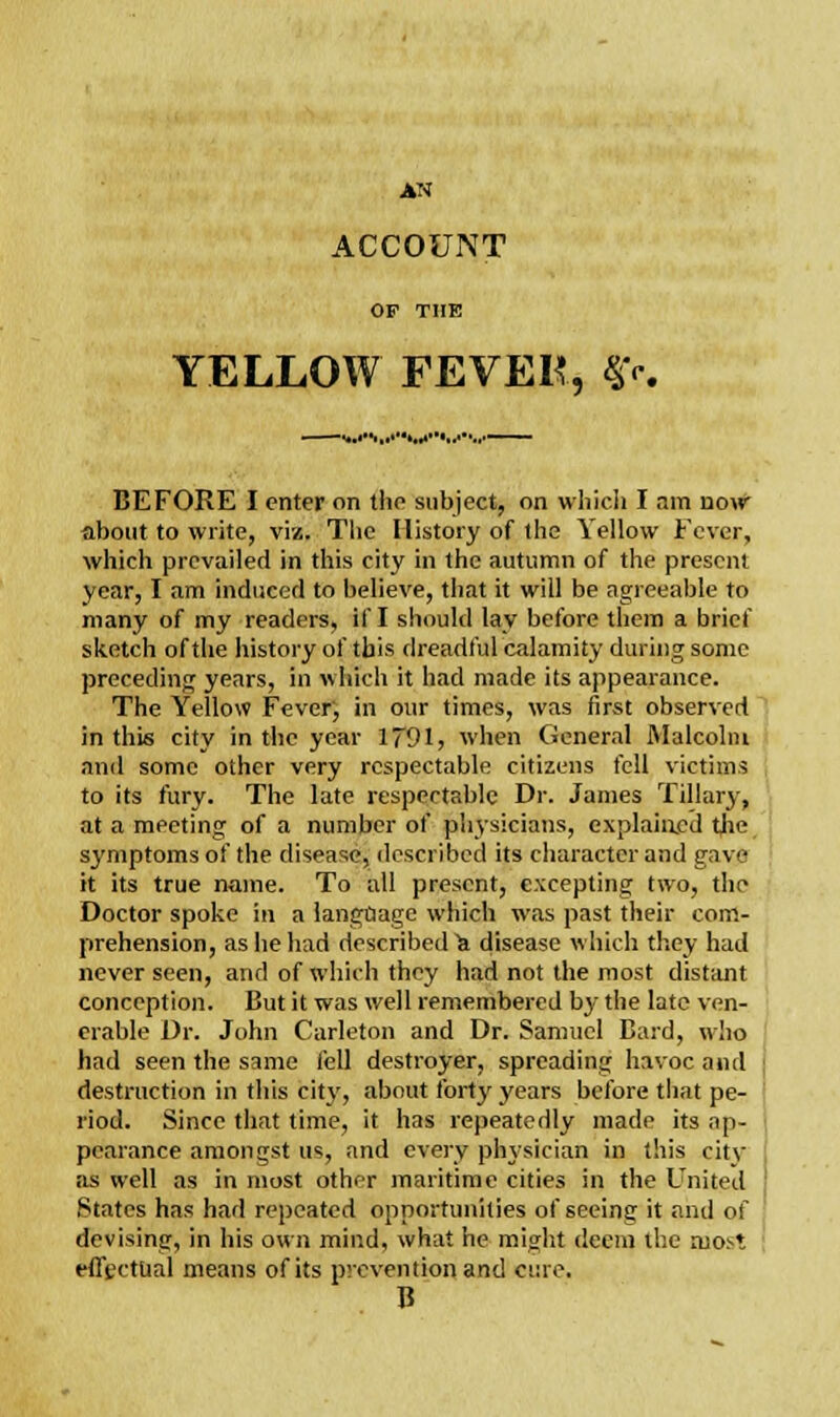 ACCOUNT OP THE YELLOW FEVER, ff< BEFORE I enter on the subject, on which I am now about to write, viz. The History of the Yellow Fever, which prevailed in this city in the autumn of the present year, I am induced to believe, that it will be agreeable to many of my readers, if I should lay before them a brief sketch of the history of this dreadful calamity during some preceding years, in which it had made its appearance. The Yellow Fever', in our times, was first observed in this city in the year 1791, when General Malcolm and some other very respectable citizens fell victims to its fury. The late respectable Dr. James Tillary, at a meeting of a number of physicians, explained the symptoms of the disease, described its character and gave it its true name. To all present, excepting two, the Doctor spoke in a language which was past their com- prehension, as he had described^ disease which they had never seen, and of which they had not the most distant conception. But it was well remembered by the late ven- erable Dr. John Carleton and Dr. Samuel Bard, w!io had seen the same fell destroyer, spreading havoc and destruction in this city, about forty years before that pe- riod. Since that time, it has repeatedly made its ap- pearance amongst us, and every physician in this citv as well as in most other maritime cities in the United ' States has had repeated opportunities of seeing it and of devising, in his own mind, what he might deem the most effectual means of its prevention and erne. B