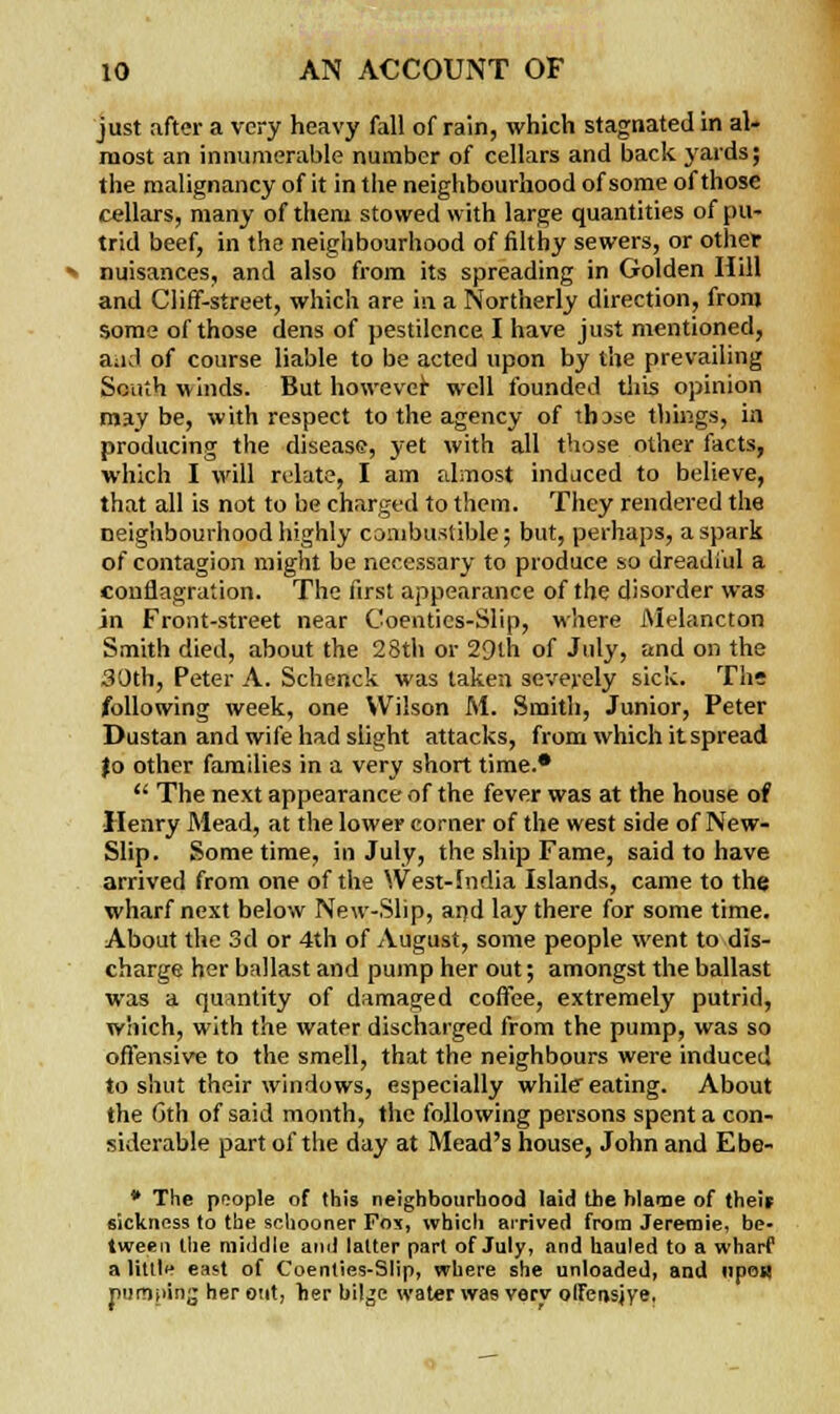 just after a very heavy fall of rain, which stagnated in al- most an innumerable number of cellars and back yards; the malignancy of it in the neighbourhood of some of those cellars, many of them stowed with large quantities of pu- trid beef, in the neighbourhood of filthy sewers, or other nuisances, and also from its spreading in Golden Hill and Cliff-street, which are in a Northerly direction, from some of those dens of pestilence I have just mentioned, and of course liable to be acted upon by the prevailing South winds. But however well founded this opinion may be, with respect to the agency of thDse things, in producing the disease, yet with all those other facts, which I will relate, I am almost induced to believe, that all is not to be charged to them. They rendered the neighbourhood highly combustible; but, perhaps, a spark of contagion might be necessary to produce so dreadful a conflagration. The first appearance of the disorder was in Front-street near Coenties-Slip, where Melancton Smith died, about the 28th or 29th of July, and on the 30th, Peter A. Schenck was taken severely sick. The following week, one Wilson M. Smith, Junior, Peter Dustan and wife had slight attacks, from which it spread )o other families in a very short time.*  The next appearance of the fever was at the house of Henry Mead, at the lower corner of the west side of New- Slip. Sometime, in July, the ship Fame, said to have arrived from one of the West-India Islands, came to the wharf next below New-Slip, and lay there for some time. About the 3d or 4th of August, some people went to dis- charge her ballast and pump her out; amongst the ballast was a quantity of damaged coffee, extremely putrid, which, with the water discharged from the pump, was so offensive to the smell, that the neighbours were induced to shut their windows, especially while eating. About the 6th of said month, the following persons spent a con- siderable part of the day at Mead's house, John and Ebe- * The people of this neighbourhood laid the blame of theit sickness to the schooner Fo\, which arrived from Jeretnie, be- tween the middle and latter part of July, and hauled to a wharf a little east of Coenties-Slip, where she unloaded, and upoi) pumping her out, >ier bilge water wae very olfensjye,