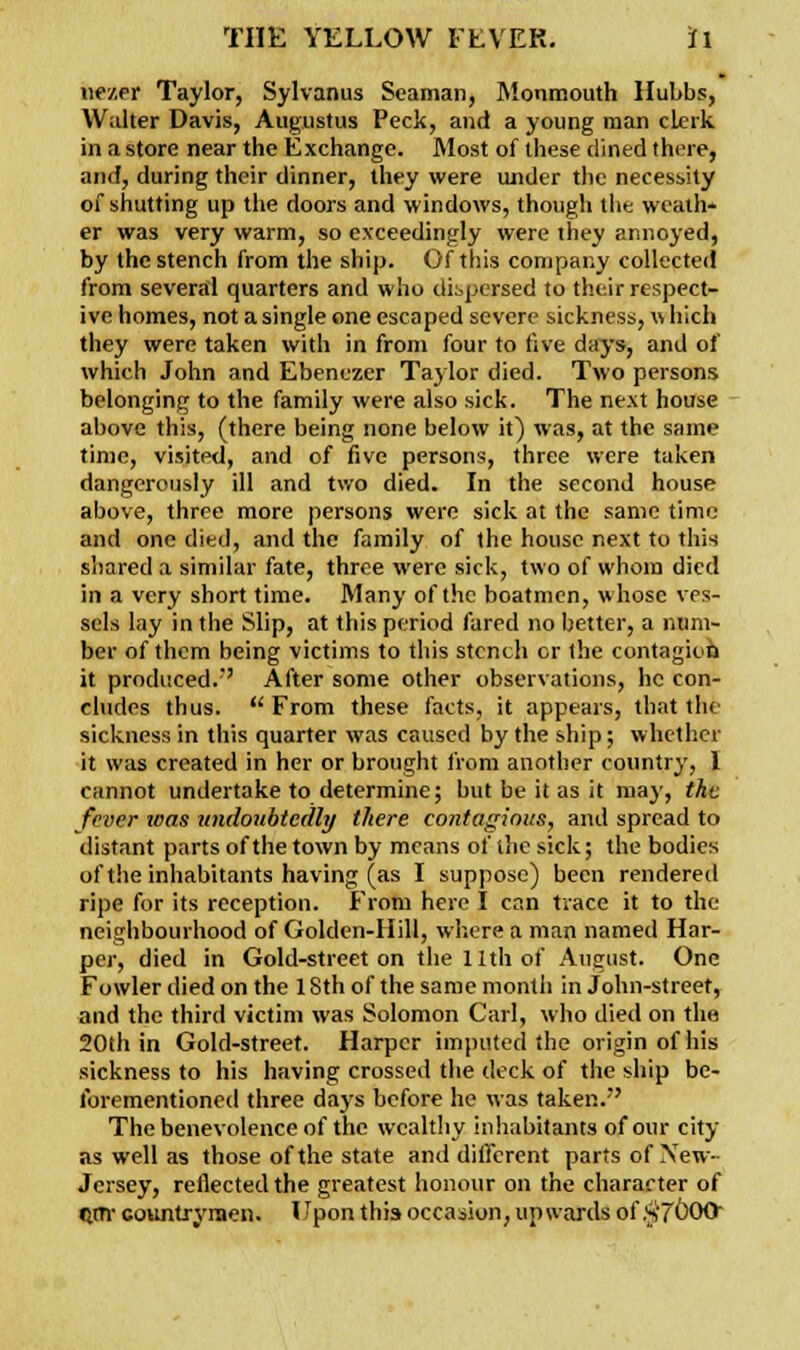 nezer Taylor, Sylvanus Seaman, Monmouth Hubbs, Walter Davis, Augustus Peck, and a young man clerk in a store near the Exchange. Most of these dined there, and, during their dinner, they were under the necessity of shutting up the doors and windows, though the weath- er was very warm, so exceedingly were they annoyed, by the stench from the ship. Of this company collected from several quarters and who dispersed to their respect- ive homes, not a single one escaped severe sickness,w hich they were taken with in from four to five days, and of which John and Ebenezer Taylor died. Two persons belonging to the family were also sick. The next house above this, (there being none below it) was, at the same time, visited, and of five persons, three were taken dangerously ill and two died. In the second house above, three more persons were sick at the same time and one died, and the family of the house next to this shared a similar fate, three were sick, two of whom died in a very short time. Many of the boatmen, whose ves- sels lay in the Slip, at this period fared no better, a num- ber of them being victims to this stench cr the contagion it produced.' After some other observations, he con- cludes thus.  From these facts, it appears, that the sickness in this quarter was caused by the ship; whether it was created in her or brought from another country, 1 cannot undertake to determine; but be it as it may, the fever teas undoubtedly there contagious, and spread to distant parts of the town by means of the sick; the bodies of the inhabitants having (as I suppose) been rendered ripe for its reception. From here I can trace it to the neighbourhood of Golden-Hill, where a man named Har- per, died in Gold-street on the 11th of August. One Fowler died on the 1 Sth of the same month in John-street, and the third victim was Solomon Carl, who died on the 20th in Gold-street. Harper imputed the origin of his sickness to his having crossed the deck of the ship be- forementioned three days before he was taken. The benevolence of the wealthy inhabitants of our city as well as those of the state and different parts of New- Jersey, reflected the greatest honour on the character of QiTr countrymen. Upon this occasion, upwards of $7000