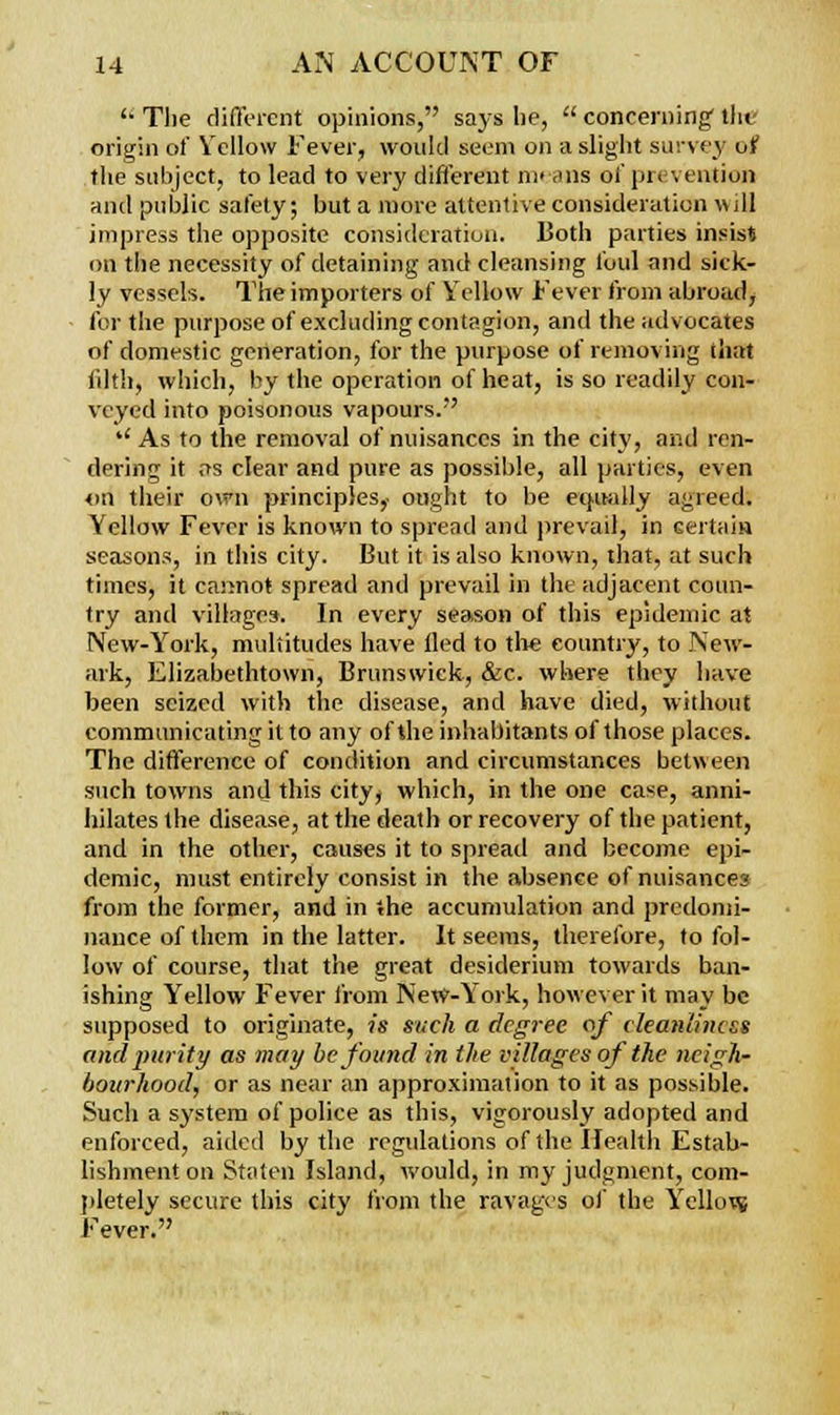 '• The different opinions, says be,  concerning tin origin of Yellow Fever, would seem on a slight survey of the subject, to lead to very different means oi' pit \ ention and public safety; but a more attentive consideration will impress the opposite consideration. Both parties insist on the necessity of detaining and cleansing foul and sick- ly vessels. The importers of Yellow Fever from abroad, for the purpose of excluding contagion, and the advocates of domestic generation, for the purpose of removing that filth, which, by the operation of heat, is so readily con- veyed into poisonous vapours. *' As to the removal of nuisances in the city, and ren- dering it as clear and pure as possible, all parties, even on their own principles,- ought to be equally agreed. Yellow Fever is known to spread and prevail, in certain seasons, in this city. But it is also known, that, at such times, it cannot spread and prevail in the adjacent coun- try and villages. In every season of this epidemic at New-York, multitudes have tied to the country, to New- ark, Elizabethtown, Brunswick, &c. where they have been seized with the disease, and have died, without communicating it to any of the inhabitants of those places. The difference of condition and circumstances between such towns and this city^ which, in the one case, anni- hilates the disease, at the death or recovery of the patient, and in the other, causes it to spread and become epi- demic, must entirely consist in the absence of nuisance? from the former, and in the accumulation and predomi- nance of them in the latter. It seems, therefore, to fol- low of course, that the great desiderium towards ban- ishing Yellow Fever from New-York, however it may be supposed to originate, is such a degree of cleanliness and purity as may be found in the villages of the neigh- bourhood, or as near an approximation to it as possible. Such a system of police as this, vigorously adopted and enforced, aided by the regulations of the Health Estab- lishment on Staten Island, would, in my judgment, com- pletely secure this city from the ravages of the Yellow Fever.
