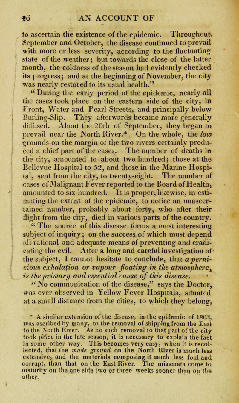 to ascertain the existence of the epidemic. Throughout. September and October, the disease continued to prevail with more or less severity, according to the fluctuating state of the weather; but towards the close of the latter month, the coldness of the season had evidently checked its progress,; and at the beginning of November, the city was nearly restored to its usual health.  During the early period of the epidemic, nearly all the cases took place on the eastern side of the city, in Front, Water and Pearl Streets, and principally below Burling-Slip. They afterwards became more generally diffused. About the 20th of September, they began to prevail near the North River.* On the whole, the loto grounds on the margin of the two rivers certainly produ- ced a chief part of the case:*. The number of deaths in the city, amounted to about two hundred; those at the Uellevue Hospital to 52, and those in the Marine Hospi- tal, sent from the city, to twenty-eight. The number of <:ascs of Malignant Fever reported to the Board of Health, amounted to six hundred. It is proper, likewise, in esti- mating the extent of the epidemic, to notice an unascer- tained number, probably about forty, who after their flight from the city, died in various parts of the country.  The source of this disease forms a most interesting subject of inquiry; on the success of which must depend all rational and adequate means of preventing and eradi- cating the evil. After a long and careful investigation of the subject, I cannot hesitate to conclude, that a perni- cious exhalation or vapour floating in the atmospheret is the primary and essential cause of this disease. '  No communication of the disease, says the Doctor, was ever observed in Yellow Fever Hospitals, situated at a small distance from the cities, to which they belong,  A similar extension of llie disease, in the epidemic of 1803, was ascribed by many, to the removal of shipping from the East to the North River. As no such removal to that part of the city took pKce in the late season, it is necessary to explain the fact in some other way. This becomes very easy, when it is recol- lected, that the made ground on the North River is much less extensive, and the materials composing it much less foul and corrupt, than that on the East River. The miasmata come to maturity on (he one side two or three weeks sooner limn on the other.