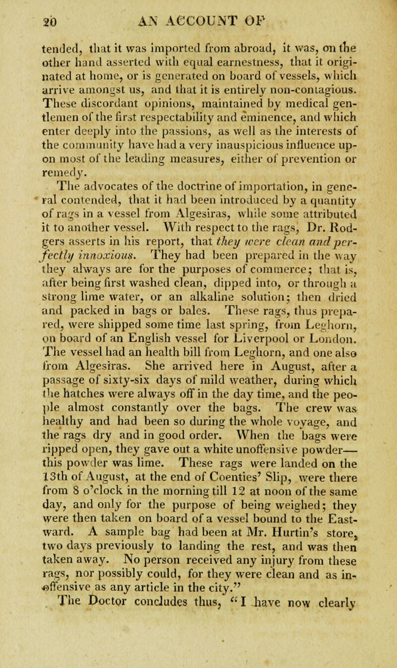 tended, that it was imported from abroad, it was, mi the other hand asserted with equal earnestness, that it origi- nated at home, or is generated on board of vessels, which arrive amongst us, and that it is entirely non-contagious. These discordant opinions, maintained by medical gen- tlemen of the first respectability and eminence, and which enter deeply into the passions, as well as the interests of the community have had a very inauspicious influence up- on most of the leading measures, either of prevention or remedy. The advocates of the doctrine of importation, in gene-  ral contended, that it had been introduced by a quantity of rags in a vessel from Algesiras, while some attributed it to another vessel. With respect to the rags, Dr. Rod- gers asserts in his report, that they were clean and per- fectly innoxious. They bad been prepared in the way they always are for the purposes of commerce; that is, after being first washed clean, dipped into, or through a strong lime water, or an alkaline solution; then dried and packed in bags or bales. These rags, thus prepa- red, were shipped some time last spring, from Leghorn, on board of an English vessel for Liverpool or London. The vessel had an health bill from Leghorn, and one also from Algesiras. She arrived here in August, after a passage of sixty-six days of mild weather, during which the hatches were always off in the day time, and the peo- ple almost constantly over the bags. The crew was healthy and had been so during the whole voyage, and the rags dry and in good order. When the bags were ripped open, they gave out a white unoffensh e powder— this powder was lime. These rags were landed on the 13th of August, at the end of Coenties' Slip, were there from 8 o'clock in the morning till 12 at noon of the same day, and only for the purpose of being weighed; they were then taken on board of a vessel bound to the East- ward. A sample bag had been at Mr. Hurtin's store, two days previously to landing the rest, and was then taken away. No person received any injury from these rags, nor possibly could, for they were clean and as in- offensive as any article in the city. The Doctor condudes thus,  I have now clearly