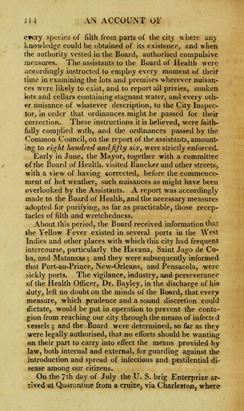 every species of filth from parts of the city where an} knowledge could be obtained of its existence, and when the authority vested in the Board, authorised compulsive measures. The assistants to the Board of Health were accordingly instructed to employ every moment of their time in examining the lots and premises wherever nuisan- ces were likely to exist, and to report all privies, sunken lots and cellars containing stagnant water, and every oth- er nuisance of whatever description, to the City Inspec- tor, in order that ordinances might be passed for their correction. These instructions it is believed, were faith- fully complied with, and the ordinances passed by the Common Council, on the report of the assistants, amount- ing to eight hundred and fifty six, were strictly enforced. Early in June, the Mayor, together with a committee of the Board of Health, visited Bancker and other streets-, with a view of having corrected, before the commence- ment of hot weather, such nuisances as might have been overlooked by the Assistants. A report was accordingly- made to the Board of Health, and the necessary measures adopted for purifying, as far as practicable, those recep- tacles of filth and wretchedness. , About this period, the Board received information that ♦he Yellow Fever existed in several ports in the West Indies and other places with which this city had frequent intercourse, particularly the Havana, Saint Jago de Cu- ba, and Matanv.as; and they were subsequently informed that Port-au-Prince, New-Orleans, and Pensacola, were sickly ports. The vigilance, industry, and perseverance of the Health Officer, Dr. Bayley, in tlie discharge of his duty, left no doubt on the minds of the Board, that every measure, which prudence and a sound discretion could dictate, would be put in operation to prevent the conta- gion from reaching our city through the means of infected vessels j and the Board were determined, so far as they were legally authorised, that no efforts should be wanting on their part to carry into effect the means provided by law, both internal and external, for guarding against the introduction and spread of infectious and pestilential di- sease among our citizens. On the 7th day of July the U. S. brig Enterprizc ar- rived at Quarantine from a cruize, via Charlestonj where-