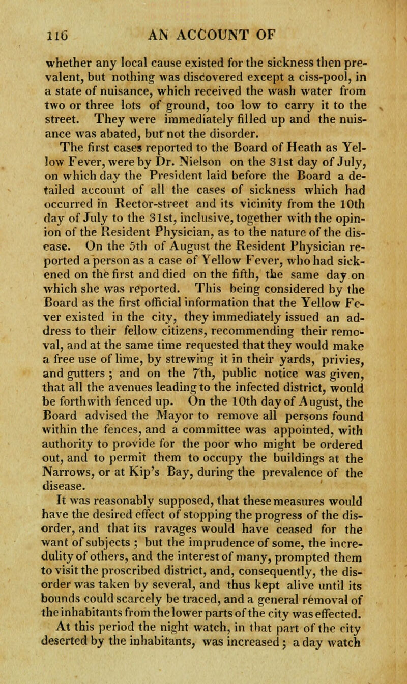 whether any local cause existed for the sickness then pre- valent, but nothing was discovered except a ciss-pool, in a state of nuisance, which received the wash water from two or three lots of ground, too low to carry it to the street. They were immediately filled up and the nuis- ance was abated, buf not the disorder. The first cases reported to the Board of Heath as Yel- low Fever, were by Dr. Nielson on the 31st day of July, on which day the President laid before the Board a de- tailed account of all the cases of sickness which had occurred in Rector-street and its vicinity from the 10th day of July to the 31st, inclusive, together with the opin- ion of the Resident Physician, as to the nature of the dis- ease. On the 5th of August the Resident Physician re- ported a person as a case of Yellow Fever, who had sick- ened on the first and died on the fifth, the same day on which she was reported. This being considered by the Board as the first official information that the Yellow Fe- ver existed in the city, they immediately issued an ad- dress to their fellow citizens, recommending their remo- val, and at the same time requested that they would make a free use of lime, by strewing it in their yards, privies, and gutters ; and on the 7th, public notice was given, that all the avenues leading to the infected district, would be forthwith fenced up. On the 10th day of August, the Board advised the Mayor to remove all persons found within the fences, and a committee was appointed, with authority to provide for the poor who might be ordered out, and to permit them to occupy the buildings at the Narrows, or at Kip's Bay, during the prevalence of the disease. It was reasonably supposed, that these measures would have the desired effect of stopping the progress of the dis- order, and that its ravages would have ceased for the want of subjects ; but the imprudence of some, the incre- dulity of others, and the interest of many, prompted them to visit the proscribed district, and, consequently, the dis- order was taken by several, and thus kept alive until its bounds could scarcely be traced, and a general removal of the inhabitants from the lower parts of the city was effected. At this period the night watch, in that part of the city deserted by the inhabitants, was increased; a day watch