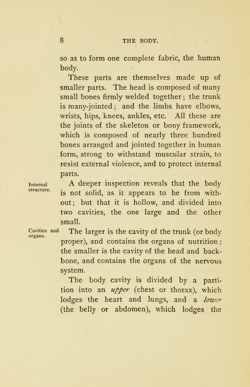 so as to form one complete fabric, the human body. These parts are themselves made up of smaller parts. The head is composed of many small bones firmly welded together; the trunk is many-jointed; and the limbs have elbows, wrists, hips, knees, ankles, etc. All these are the joints of the skeleton or bony framework, which is composed of nearly three hundred bones arranged and jointed together in human form, strong to withstand muscular strain, to resist external violence, and to protect internal parts. internal A deeper inspection reveals that the body s rucmre. jg nQj solid, as it appears to be from with- out ; but that it is hollow, and divided into two cavities, the one large and the other small. Cavities and The larger is the cavity of the trunk (or bodv organs. ° J v  proper), and contains the organs of nutrition ; the smaller is the cavity of the head and back- bone, and contains the organs of the nervous system. The body cavity is divided by a parti- tion into an upper (chest or thorax), which lodges the heart and lungs, and a lower (the belly or abdomen), which lodges the