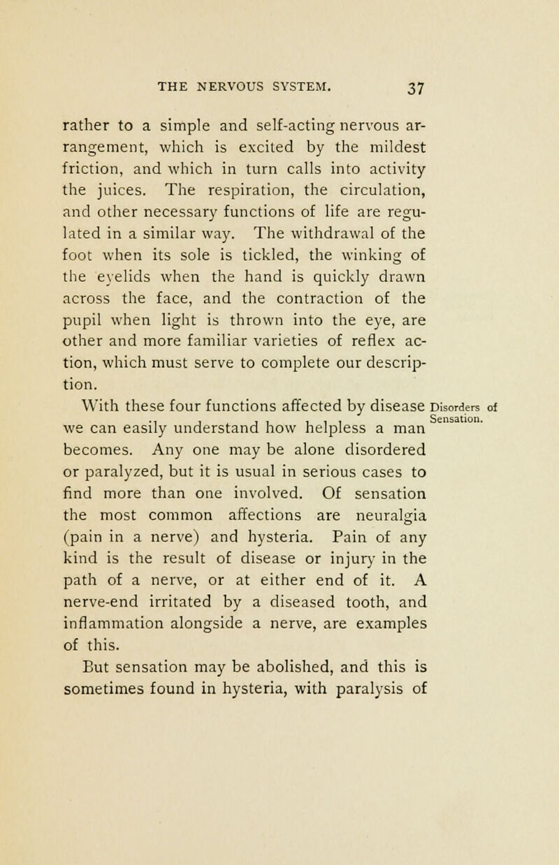 rather to a simple and self-acting nervous ar- rangement, which is excited by the mildest friction, and which in turn calls into activity the juices. The respiration, the circulation, and other necessary functions of life are regu- lated in a similar way. The withdrawal of the foot when its sole is tickled, the winking of the eyelids when the hand is quickly drawn across the face, and the contraction of the pupil when light is thrown into the eye, are other and more familiar varieties of reflex ac- tion, which must serve to complete our descrip- tion. With these four functions affected by disease Disorders of we can easily understand how helpless a man becomes. Any one may be alone disordered or paralyzed, but it is usual in serious cases to find more than one involved. Of sensation the most common affections are neuralgia (pain in a nerve) and hysteria. Pain of any kind is the result of disease or injury in the path of a nerve, or at either end of it. A nerve-end irritated by a diseased tooth, and inflammation alongside a nerve, are examples of this. But sensation may be abolished, and this is sometimes found in hysteria, with paralysis of