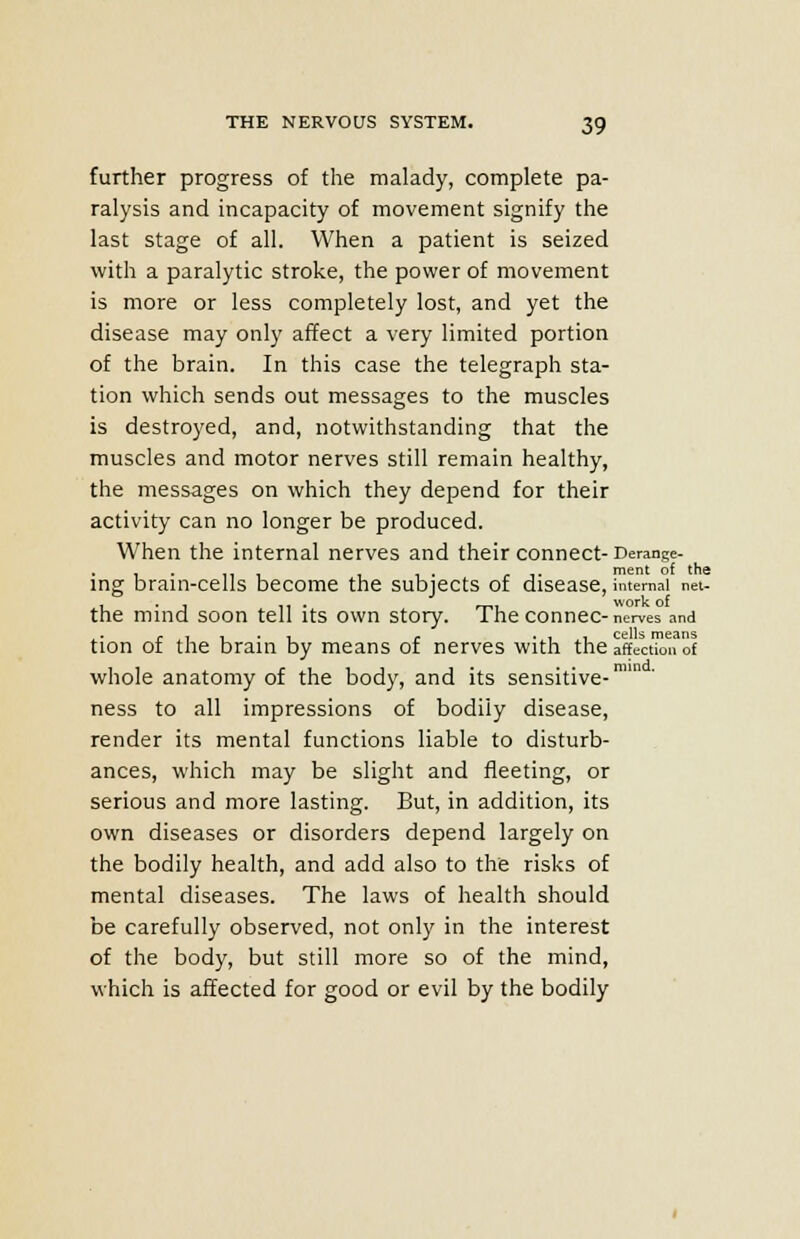 further progress of the malady, complete pa- ralysis and incapacity of movement signify the last stage of all. When a patient is seized with a paralytic stroke, the power of movement is more or less completely lost, and yet the disease may only affect a very limited portion of the brain. In this case the telegraph sta- tion which sends out messages to the muscles is destroyed, and, notwithstanding that the muscles and motor nerves still remain healthy, the messages on which they depend for their activity can no longer be produced. When the internal nerves and their connect- Derange- . ment of the ing brain-cells become the subjects of disease, internal net- ... ,, . „, work of the mind soon tell its own story. I he connec-nerves and tion of the brain by means of nerves with the affectum of whole anatomy of the body, and its sensitive- ness to all impressions of bodiiy disease, render its mental functions liable to disturb- ances, which may be slight and fleeting, or serious and more lasting. But, in addition, its own diseases or disorders depend largely on the bodily health, and add also to the risks of mental diseases. The laws of health should be carefully observed, not only in the interest of the body, but still more so of the mind, which is affected for good or evil by the bodily