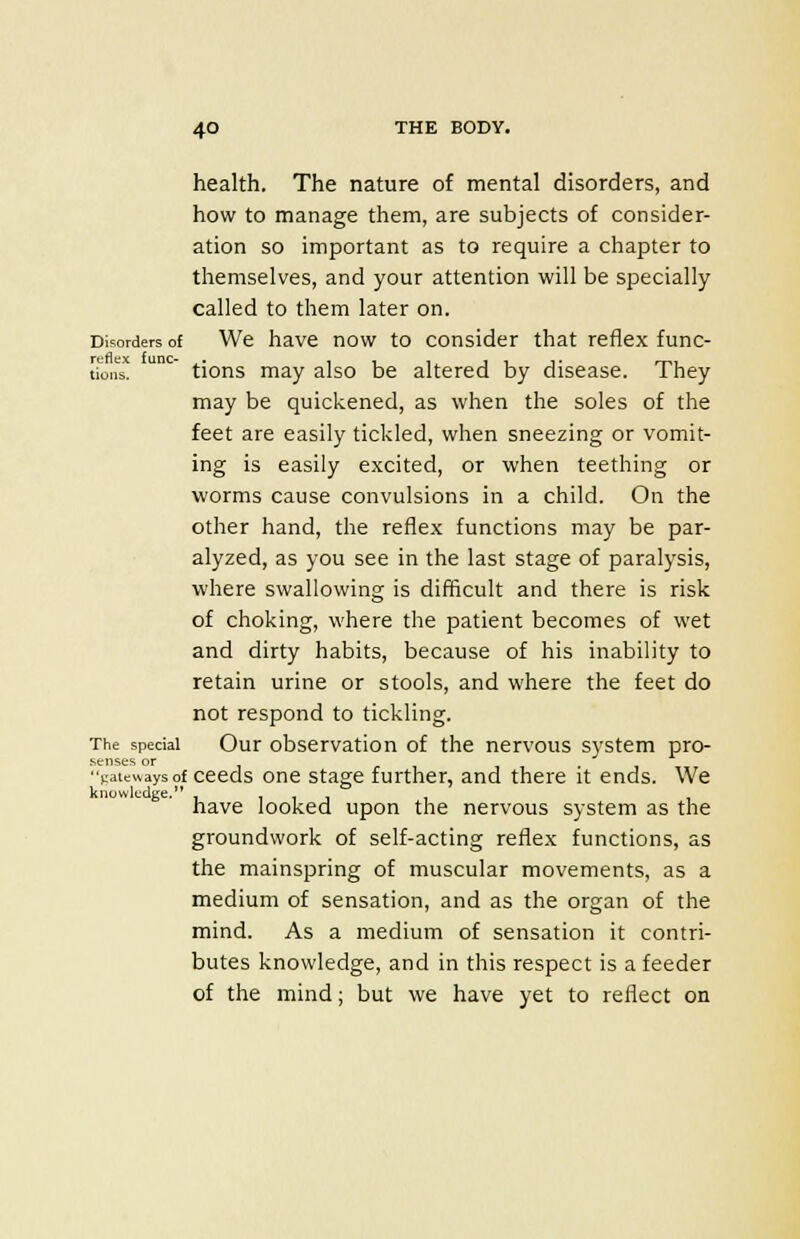 health. The nature of mental disorders, and how to manage them, are subjects of consider- ation so important as to require a chapter to themselves, and your attention will be specially- called to them later on. Disorders of We have now to consider that reflex func- tion  tions may also be altered by disease. They may be quickened, as when the soles of the feet are easily tickled, when sneezing or vomit- ing is easily excited, or when teething or worms cause convulsions in a child. On the other hand, the reflex functions may be par- alyzed, as you see in the last stage of paralysis, where swallowing is difficult and there is risk of choking, where the patient becomes of wet and dirty habits, because of his inability to retain urine or stools, and where the feet do not respond to tickling. The special Our observation of the nervous system pro- senses or Vate«aysof ceeds one stage further, and there it ends. We have looked upon the nervous system as the groundwork of self-acting reflex functions, as the mainspring of muscular movements, as a medium of sensation, and as the organ of the mind. As a medium of sensation it contri- butes knowledge, and in this respect is a feeder of the mind; but we have yet to reflect on