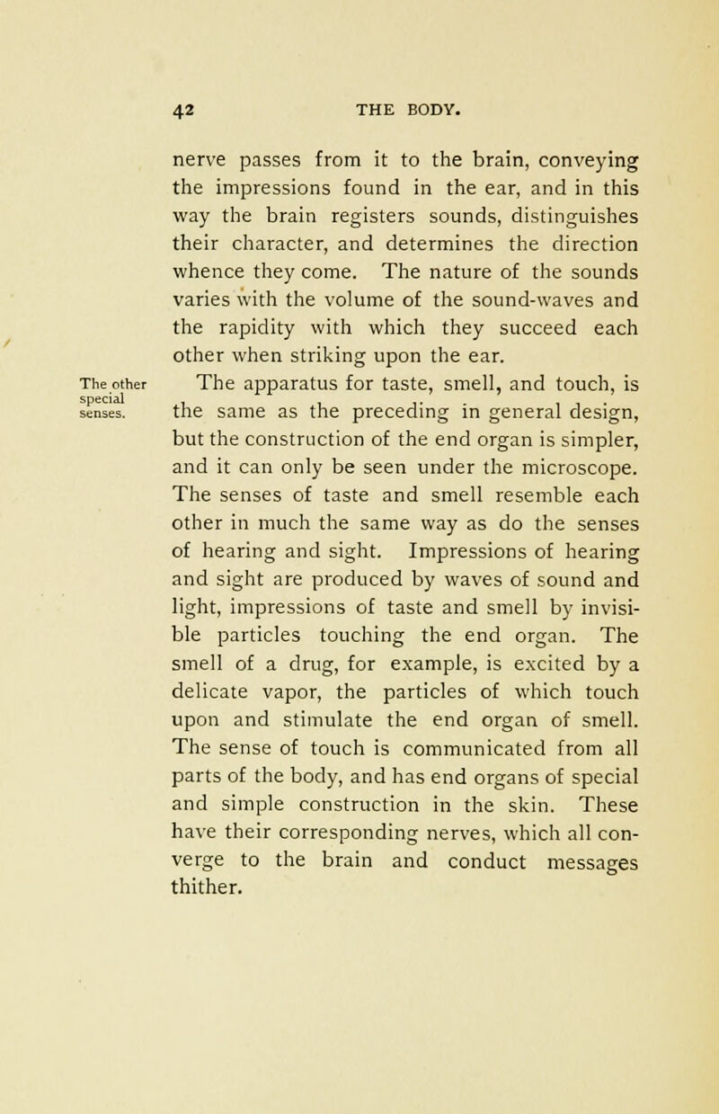 nerve passes from it to the brain, conveying the impressions found in the ear, and in this way the brain registers sounds, distinguishes their character, and determines the direction whence they come. The nature of the sounds varies with the volume of the sound-waves and the rapidity with which they succeed each other when striking upon the ear. The other The apparatus for taste, smell, and touch, is senses. the same as the preceding in general design, but the construction of the end organ is simpler, and it can only be seen under the microscope. The senses of taste and smell resemble each other in much the same way as do the senses of hearing and sight. Impressions of hearing and sight are produced by waves of sound and light, impressions of taste and smell by invisi- ble particles touching the end organ. The smell of a drug, for example, is excited by a delicate vapor, the particles of which touch upon and stimulate the end organ of smell. The sense of touch is communicated from all parts of the body, and has end organs of special and simple construction in the skin. These have their corresponding nerves, which all con- verge to the brain and conduct messages thither.