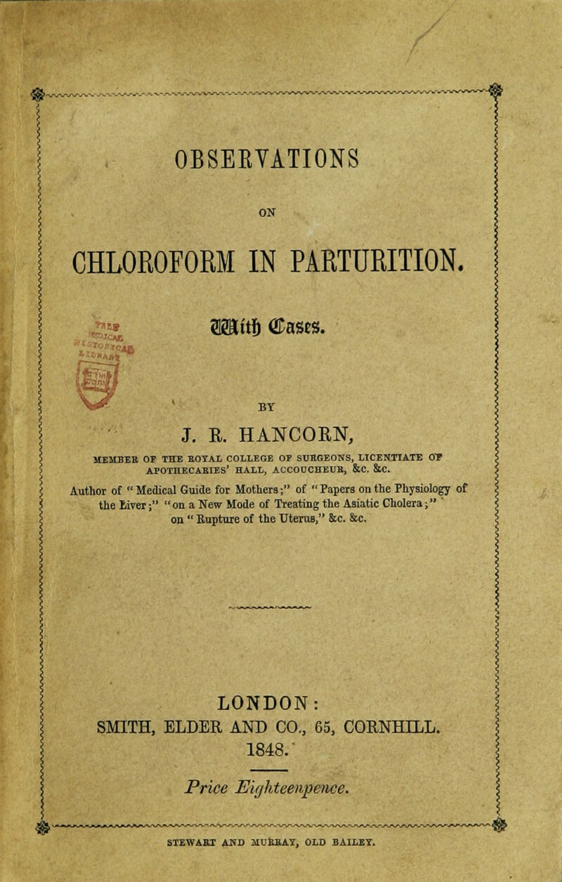 CHLOROFORM IN PARTURITION. SSSttfi Cases. J. E. HANCORN, MEMBER OF THE UOYAL COLLEGE OF SUBGEONS, LICENTIATE OT APOTHECARLES' HALL, ACCOUCHEUR, &C. &C. Author of  Medical Guide for Mothers; of  Papers on the Physiology of the Eiver;  on a New Mode of Treating the Asiatic Cholera; ' on  Rupture of the Uterus, &c. &c. LONDON: SMITH, ELDER AND CO, 65, CORNHILL. 1848/ Price Eighteenpeiice. STEWAET AND MUEBAY, OLD BAILEY.