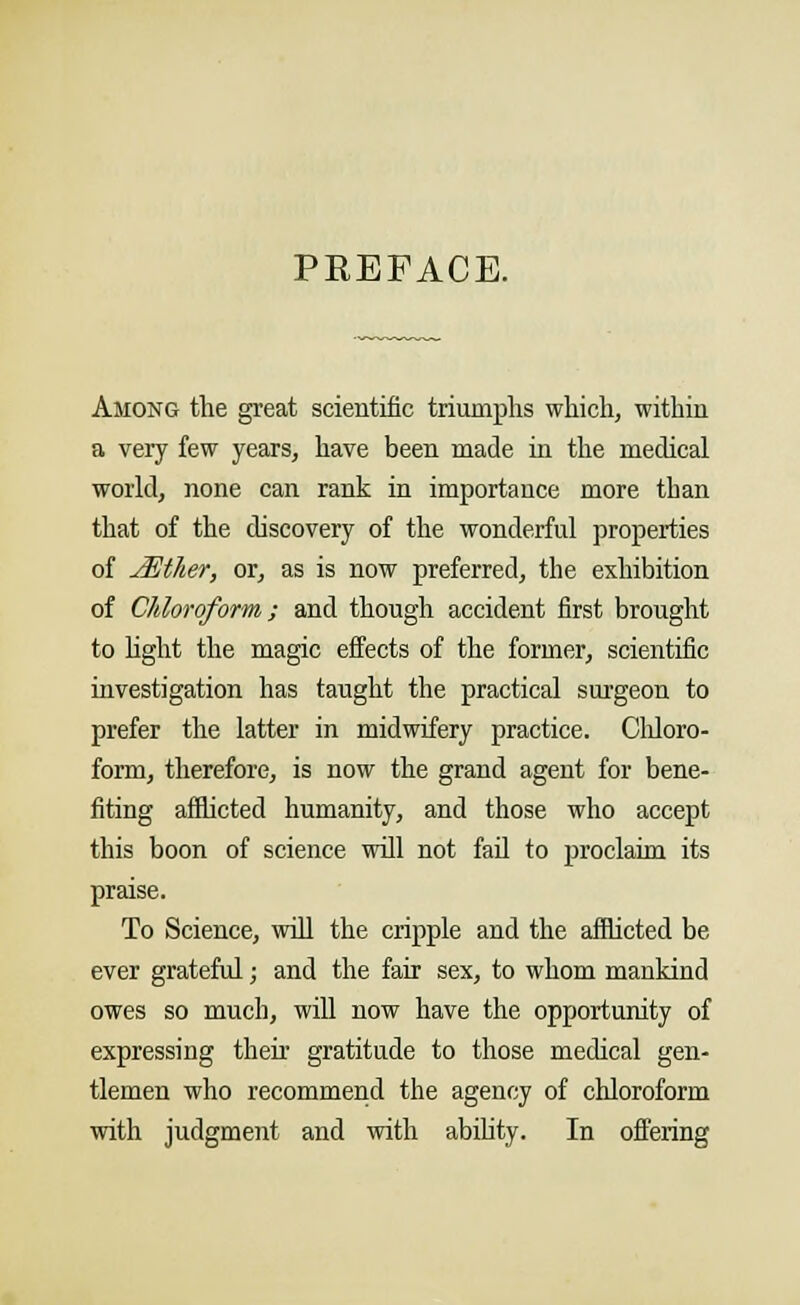 PEEFACE. Among the great scientific triumphs which, within a very few years, have been made in the medical world, none can rank in importance more tban that of the discovery of the wonderful properties of jEther, or, as is now preferred, the exhibition of Chloroform; and though accident first brought to light the magic effects of the former, scientific investigation has taught the practical surgeon to prefer the latter in midwifery practice. Chloro- form, therefore, is now the grand agent for bene- fiting afflicted humanity, and those who accept this boon of science will not fail to proclaim its praise. To Science, will the cripple and the afflicted be ever grateful; and the fair sex, to whom mankind owes so much, will now have the opportunity of expressing their gratitude to those medical gen- tlemen who recommend the agency of chloroform with judgment and with ability. In offering