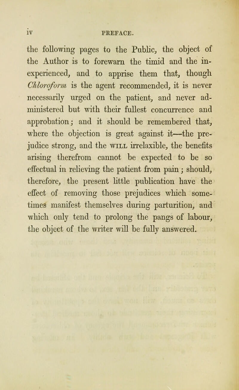 the following pages to the Public, the object of the Author is to forewarn the timid and the in- experienced, and to apprise them that, though Chloroform is the agent recommended, it is never necessarily urged on the patient, and never ad- ministered but with their fullest concurrence and approbation; and it should be remembered that, where the objection is great against it—the pre- judice strong, and the will irrelaxible, the benefits arising therefrom cannot be expected to be so effectual in relieving the patient from pain ; should, therefore, the present little publication have the effect of removing those prejudices which some- times manifest themselves during parturition, and which only tend to prolong the pangs of labour, the object of the writer will be fully answered.