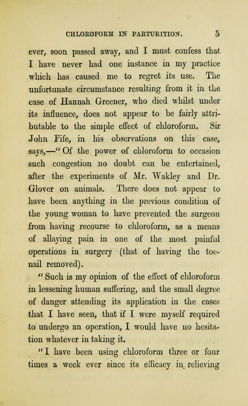 ever, soon passed away, and I must confess that I have never had one instance in my practice which has caused me to regret its use. The unfortunate circumstance resulting from it in the case of Hannah Greener, who died whilst under its influence, does not appear to be fairly attri- butable to the simple effect of chloroform. Sir John Fife, in his observations on this case, says,— Of the power of chloroform to occasion such congestion no doubt can be entertained, after the experiments of Mr. Wakley and Dr. Glover on animals. There does not appear to have been anything in the previous condition of the young woman to have prevented the surgeon from having recourse to chloroform, as a means of allaying pain in one of the most painful operations in surgery (that of having the toe- nail removed).  Such is my opinion of the effect of chloroform in lessening human suffering, and the small degree of danger attending its application in the cases that I have seen, that if I were myself required to undergo an operation, I would have no hesita- tion whatever in taking it. I have been using chloroform three or four times a week ever since its efficacy in relieving