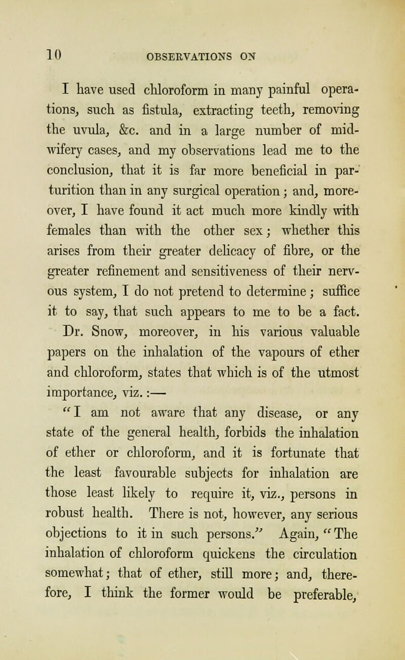 I have used chloroform in many painful opera- tions, such as fistula, extracting teeth, removing the uvula, &c. and in a large number of mid- wifery cases, and my observations lead me to the conclusion, that it is far more beneficial in par- turition than in any surgical operation; and, more- over, I have found it act much more kindly with females than with the other sex; whether this arises from their greater delicacy of fibre, or the greater refinement and sensitiveness of their nerv- ous system, I do not pretend to determine; suffice it to say, that such appears to me to be a fact. Dr. Snow, moreover, in his various valuable papers on the inhalation of the vapours of ether and chloroform, states that which is of the utmost importance, viz.:— I am not aware that any disease, or any state of the general health, forbids the inhalation of ether or chloroform, and it is fortunate that the least favourable subjects for inhalation are those least likely to require it, viz., persons in robust health. There is not, however, any serious objections to it in such persons. Again,  The inhalation of chloroform quickens the circulation somewhat; that of ether, still more; and, there- fore, I think the former would be preferable,