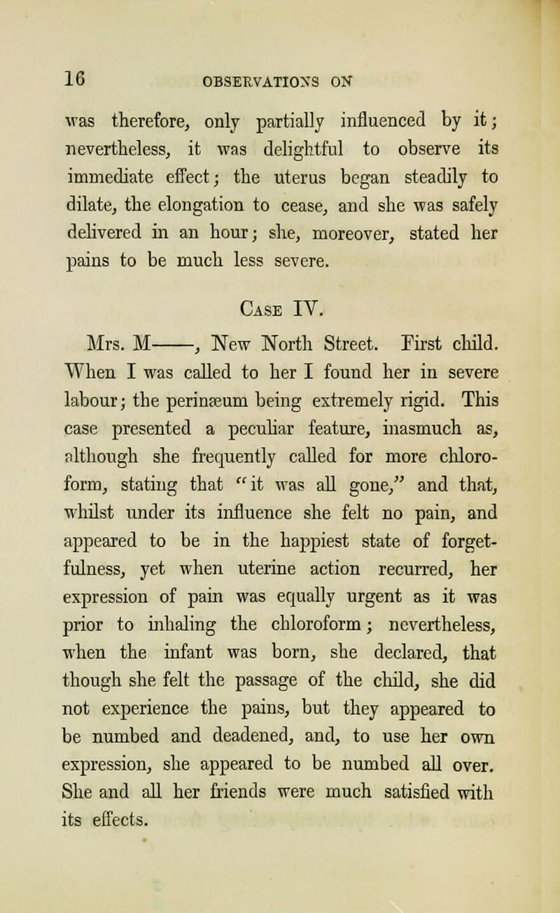 was therefore, only partially influenced by it; nevertheless, it was delightful to observe its immediate effect; the uterus began steadily to dilate, the elongation to cease, and she was safely delivered in an hour; she, moreover, stated her pains to be much less severe. Case IV. Mrs. M , New North Street. First child. When I was called to her I found her in severe labour; the perinaeum being extremely rigid. This case presented a peculiar feature, inasmuch as, although she frequently called for more chloro- form, stating that it was all gone, and that, whilst under its influence she felt no pain, and appeared to be in the happiest state of forget- fulness, yet when uterine action recurred, her expression of pain was equally urgent as it was prior to inhaling the chloroform; nevertheless, when the infant was born, she declared, that though she felt the passage of the child, she did not experience the pains, but they appeared to be numbed and deadened, and, to use her own expression, she appeared to be numbed all over. She and all her friends were much satisfied with its effects.
