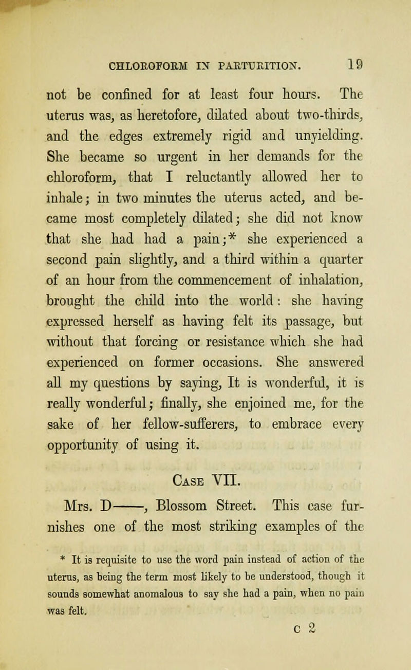 not be confined for at least four hours. The uterus was, as heretofore, dilated about two-thirds, and the edges extremely rigid and unyielding. She became so urgent in her demands for the chloroform, that I reluctantly allowed her to inhale; in two minutes the uterus acted, and be- came most completely dilated; she did not know that she had had a pain;* she experienced a second pain slightly, and a third within a quarter of an hour from the commencement of inhalation, brought the child into the world: she having expressed herself as having felt its passage, but without that forcing or resistance which she had experienced on former occasions. She answered all my questions by saying, It is wonderful, it is really wonderful; finally, she enjoined me, for the sake of her fellow-sufferers, to embrace every opportunity of using it. Case VII. Mrs. D , Blossom Street. This case fur- nishes one of the most striking examples of the * It is requisite to use the word pain instead of action of the uterus, as being the term most likely to be understood, though it sounds somewhat anomalous to say she had a pain, when no paiu was felt. c 2