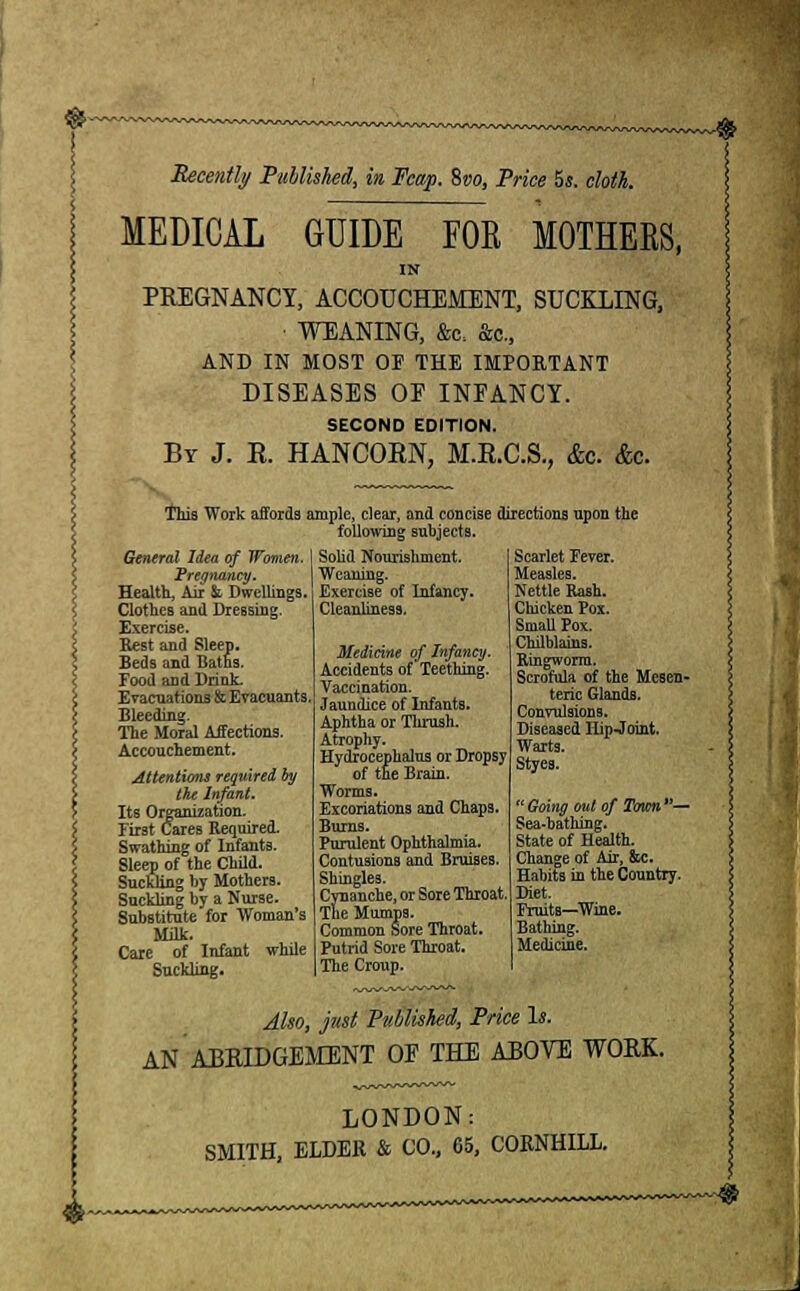 MEDICAL GUIDE FOR MOTHERS, IN PREGNANCY, ACCOUCHEMENT, SUCKLING, • WEANING, &c, Sen., AND IN MOST OF THE IMPORTANT DISEASES OE INFANCY. SECOND EDITION. By J. R. HANCORN, M.R.C.S., &c. &c. This Work affords ample, clear, and concise directions upon the following subjects. Solid Nourishment. Weaning. Exercise of Infancy. Cleanliness. General Idea of Women, Pregnancy. Health, Air & Dwellings. Clothes and Dressing. Exercise. Rest and Sleep. Beds and Baths. Food and Drink. Evacuations & Evacuants Bleeding. The Moral Affections. Accouchement. Attentions required by the Infant. Its Organization. First Cares Required. Swathing of Infants. Sleep of the Child. Suckling by Mothers. Suckling by a Nurse. Substitute for Woman's Milk. Care of Infant while Suckling. Medicine of Infancy. Accidents of Teething. Vaccination. Jaundice of Infants. Aphtha or Thrush. Atrophy. Hydrocephalus or Dropsy of the Brain. Worms. Excoriations and Chap3. Burns. Purulent Ophthalmia. Contusions and Bruises. Shingles. Cynanche, or Sore Throat. Tne Mumps. Common Sore Throat. Putrid Sore Throat. The Croup. Scarlet Fever. Measles. Nettle Rash. Chicken Pox. Small Pox. Chilblains. Ringworm. Scrofula of the Mesen- teric Glands. Convulsions. Diseased Hip Joint. Warts. Styes.  Going out of Town — Sea-bathing. State of Health. Change of Air, &c. Habits in the Country. Diet. Fruits—Wine. Bathing. Medicine. Also, just Published, Price Is. AN ABRIDGEMENT OF THE ABOVE WORK. LONDON: