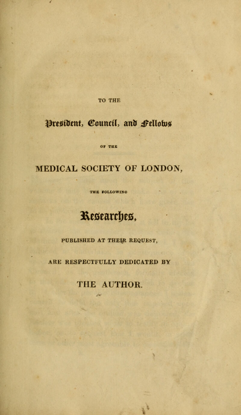 TO THE ^retftent, ©ouncil, mt> tftlloto* MEDICAL SOCIETY OF LONDON, THE FOLLOWING fteseardfe PUBLISHED AT THEtft REQUEST, ARE RESPECTFULLY DEDICATED BY THE AUTHOR. .