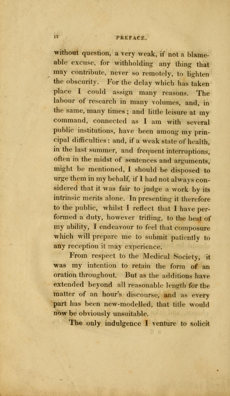 without question, a very weak, if not a blame- able excuse, for withholding any thing that may contribute, never so remotely, to lighten the obscurity. For the delay which has taken place I could assign many reasons. The labour of research in many volumes, and, in the same, many times; and little leisure at my command, connected as I am with several public institutions, have been among my prin- cipal difficulties : and, if a weak state of health, in the last summer, and frequent interruptions, often in the midst of sentences and arguments, might be mentioned, I should be disposed to urge them in my behalf, if 1 had not always con- sidered that it was fair to judge a work by its intrinsic merits alone. In presenting it therefore to the public, whilst I reflect that I have per- formed a duty, however trifling, to the best of my ability, I endeavour to feel that composure which will prepare me to submit patiently to any reception it may experience. From respect to the Medical Society, it was my intention to retain the form of an oration throughout. But as the additions have extended beyond all reasonable length for the matter of an hour's discourse, and as every part has been new-modelled, that title would now be obviously unsuitable. The only indulgence I venture to solicit