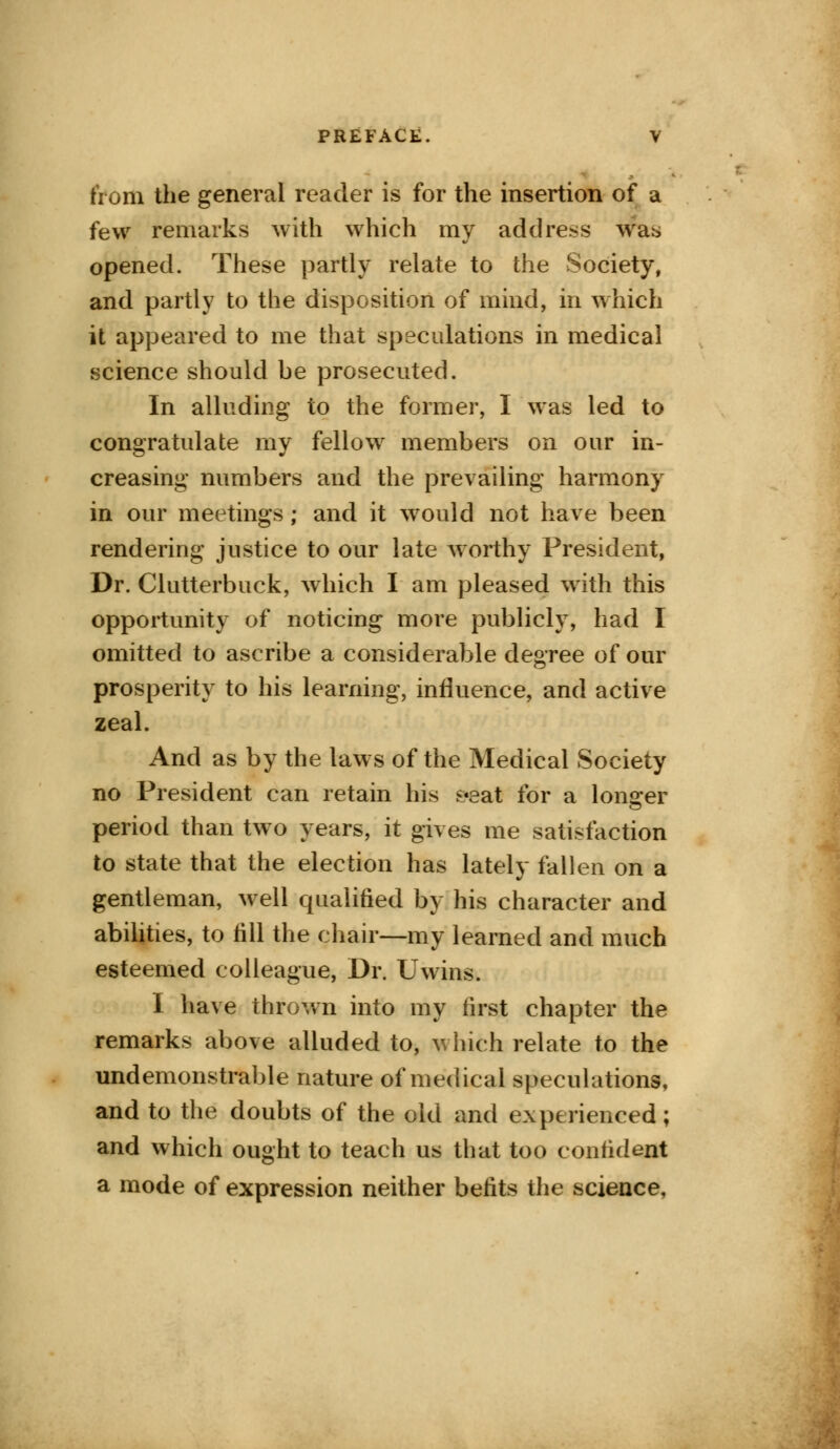 from the general reader is for the insertion of a few remarks with which my address was opened. These partly relate to the Society, and partly to the disposition of mind, in which it appeared to me that speculations in medical science should be prosecuted. In alluding to the former, I was led to congratulate my fellow members on our in- creasing numbers and the prevailing harmony in our meetings; and it would not have been rendering justice to our late Avorthy President, Dr. Clutterbuck, which I am pleased with this opportunity of noticing more publicly, had I omitted to ascribe a considerable degree of our prosperity to his learning, influence, and active zeal. And as by the laws of the Medical Society no President can retain his s«eat for a longer period than two years, it gives me satisfaction to state that the election has lately fallen on a gentleman, well qualified by his character and abilities, to fill the chair—my learned and much esteemed colleague, Dr. Uwins. I have thrown into my first chapter the remarks above alluded to, which relate to the undemonstrable nature of medical speculations, and to the doubts of the old and experienced; and which ought to teach us that too confident a mode of expression neither befits the science.