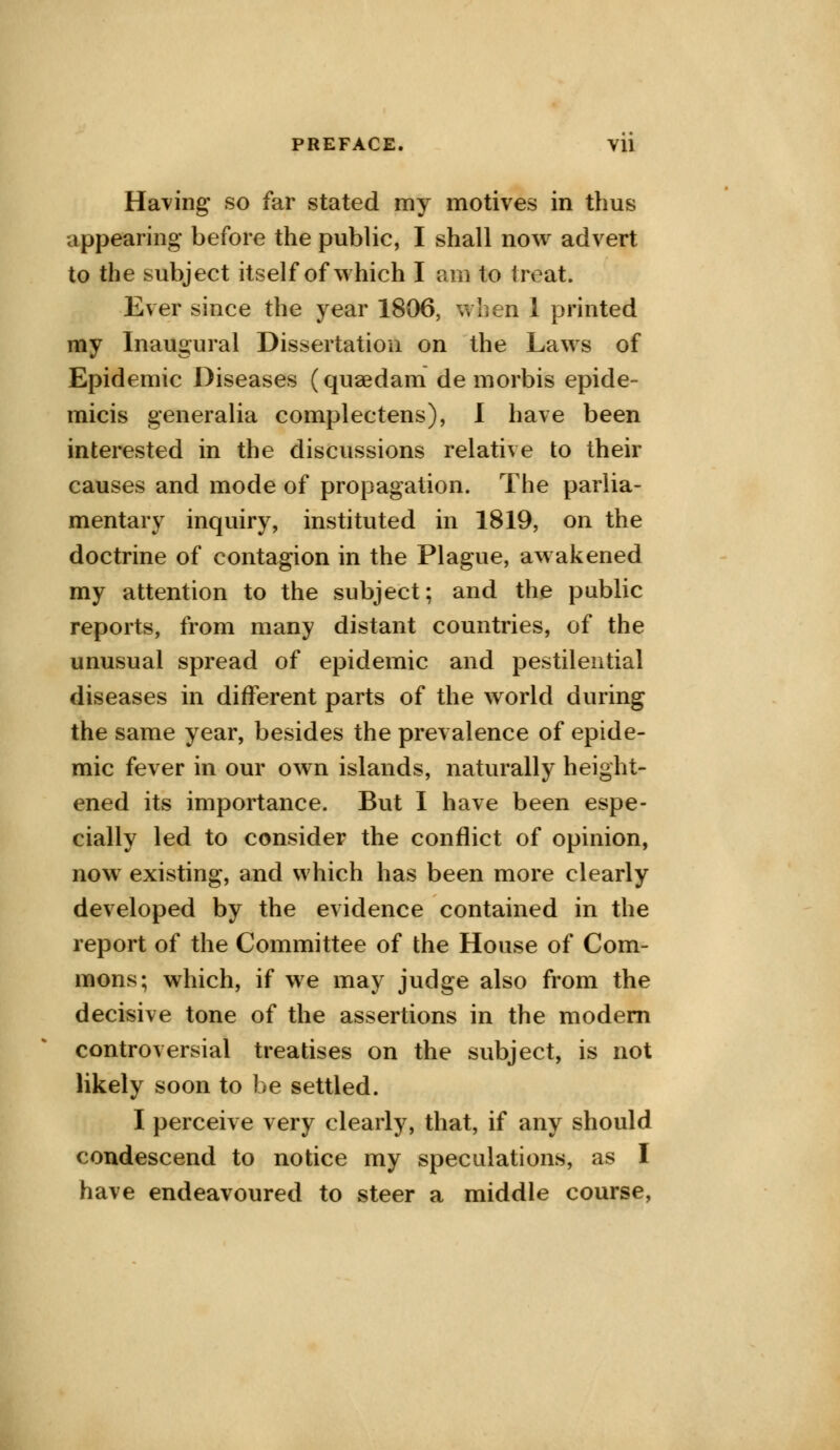 Having so far stated my motives in thus appearing before the public, I shall now advert to the subject itself of which I am to treat. Ever since the year 1806, when 1 printed my Inaugural Dissertation on the Laws of Epidemic Diseases (quaedam de morbis epide- micis generalia complectens), I have been interested in the discussions relative to their causes and mode of propagation. The parlia- mentary inquiry, instituted in 1819, on the doctrine of contagion in the Plague, awakened my attention to the subject; and the public reports, from many distant countries, of the unusual spread of epidemic and pestilential diseases in different parts of the world during the same year, besides the prevalence of epide- mic fever in our own islands, naturally height- ened its importance. But I have been espe- cially led to consider the conflict of opinion, now existing, and which has been more clearly developed by the evidence contained in the report of the Committee of the House of Com- mons; which, if we may judge also from the decisive tone of the assertions in the modern controversial treatises on the subject, is not likely soon to be settled. I perceive very clearly, that, if any should condescend to notice my speculations, as I have endeavoured to steer a middle course,