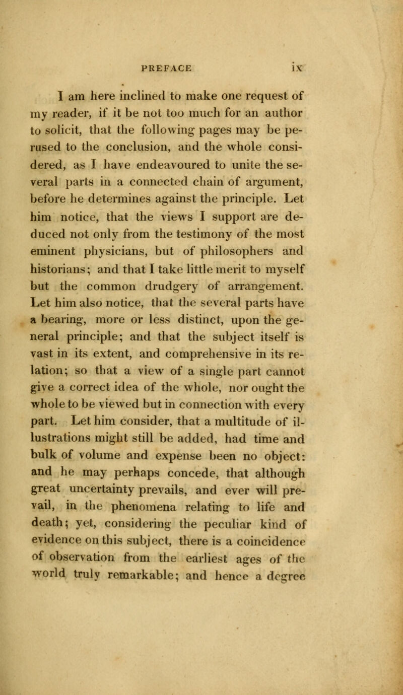 I am here inclined to make one request of my reader, if it be not too much for an author to solicit, that the following pages may be pe- rused to the conclusion, and the whole consi- dered, as I have endeavoured to unite the se- veral parts in a connected chain of argument, before he determines against the principle. Let him notice, that the views I support are de- duced not only from the testimony of the most eminent physicians, but of philosophers and historians; and that I take little merit to myself but the common drudgery of arrangement. Let him also notice, that the several parts have a bearing, more or less distinct, upon the ge- neral principle; and that the subject itself is vast in its extent, and comprehensive in its re- lation; so that a view of a single part cannot give a correct idea of the whole, nor ought the whole to be viewed but in connection with every part. Let him consider, that a multitude of il- lustrations might still be added, had time and bulk of volume and expense been no object: and he may perhaps concede, that although great uncertainty prevails, and ever will pre- vail, in the phenomena relating to life and death; yet, considering the peculiar kind of evidence on this subject, there is a coincidence of observation from the earliest ages of the world truly remarkable; and hence a decree