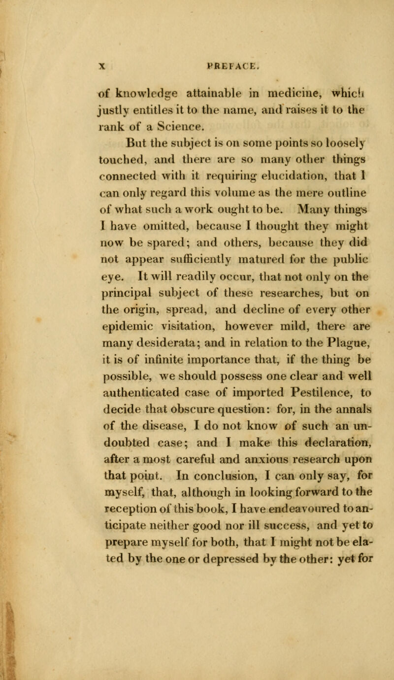 of knowledge attainable in medicine, which justly entitles it to the name, and raises it to the rank of a Science. But the subject is on some points so loosely touched, and there are so many other things connected with it requiring elucidation, that 1 can only regard this volume as the mere outline of what such a work ought to be. Many things I have omitted, because I thought they might now be spared; and others, because they did not appear sufficiently matured for the public eye. It will readily occur, that not only on the principal subject of these researches, but on the origin, spread, and decline of every other epidemic visitation, however mild, there are many desiderata; and in relation to the Plague, it is of infinite importance that, if the thing be possible, we should possess one clear and well authenticated case of imported Pestilence, to decide that obscure question: for, in the annals of the disease, I do not know of such an un- doubted case; and I make this declaration, after a most careful and anxious research upon that point. In conclusion, I can only say, for myself, that, although in looking forward to the reception of this book, I have endeavoured to an- ticipate neither good nor ill success, and yet to prepare myself for both, that I might not be ela- ted by the one or depressed by the other: yet for