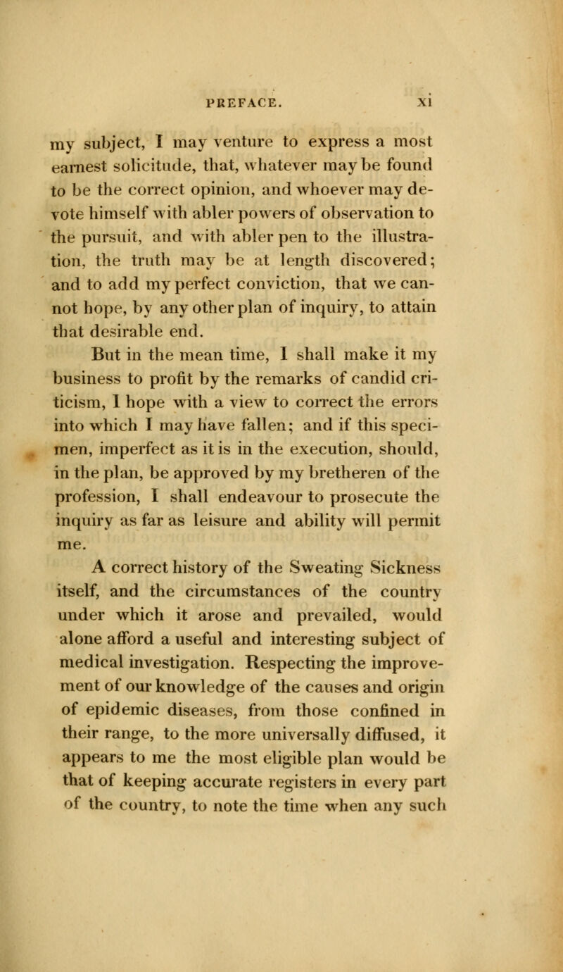 my subject, I may venture to express a most earnest solicitude, that, whatever may be found to be the correct opinion, and whoever may de- vote himself with abler powers of observation to the pursuit, and with abler pen to the illustra- tion, the truth may be at length discovered; and to add my perfect conviction, that we can- not hope, by any other plan of inquiry, to attain that desirable end. But in the mean time, I shall make it my business to profit by the remarks of candid cri- ticism, I hope with a view to correct the errors into which I may have fallen; and if this speci- men, imperfect as it is in the execution, should, in the plan, be approved by my br ether en of the profession, I shall endeavour to prosecute the inquiry as far as leisure and ability will permit me. A correct history of the Sweating Sickness itself, and the circumstances of the country under which it arose and prevailed, would alone afford a useful and interesting subject of medical investigation. Respecting the improve- ment of our knowledge of the causes and origin of epidemic diseases, from those confined in their range, to the more universally diffused, it appears to me the most eligible plan would be that of keeping accurate registers in every part of the country, to note the time when any such