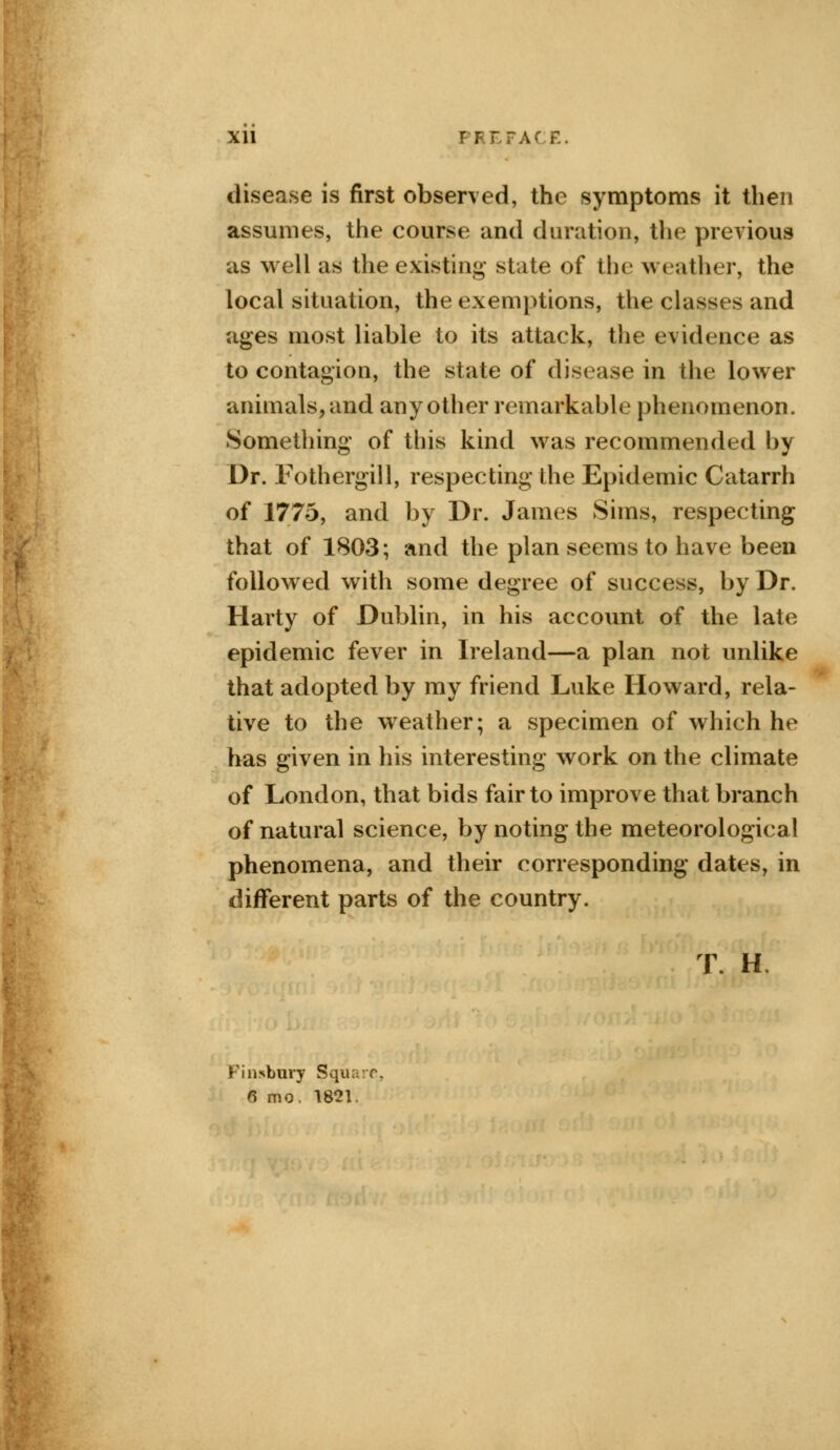 Xll E. disease is first observed, the symptoms it then assumes, the course and duration, the previous as well as the existing state of the weather, the local situation, the exemptions, the classes and ages most liable to its attack, the evidence as to contagion, the state of disease in the lower animals, and any other remarkable phenomenon. Something of this kind was recommended by Dr. Fothergill, respecting die Epidemic Catarrh of 1775, and by Dr. James Sims, respecting that of 1803; and the plan seems to have been followed with some degree of success, by Dr. Harty of Dublin, in his account of the late epidemic fever in Ireland—a plan not unlike that adopted by my friend Luke Howard, rela- tive to the weather; a specimen of which he has given in his interesting work on the climate of London, that bids fair to improve that branch of natural science, by noting the meteorological phenomena, and their corresponding dates, in different parts of the country. T H. Finsbury Square, 6 mo. 1821.