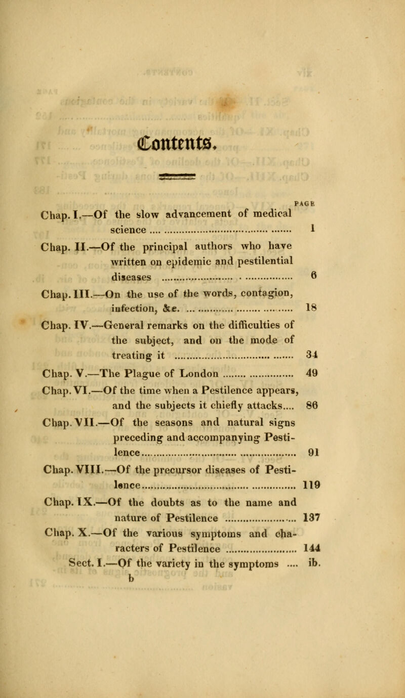 Contents, PAGE Chap. I.—Of the slow advancement of medical science 1 Chap. II.—Of the principal authors who have written on epidemic and pestilential diseases 6 Chap. III.—On the use of the words, contagion, infection, &e 18 Chap. IV.—General remarks on the difficulties of the subject, and on the mode of treating it 34 Chap. V.—The Plague of London 49 Chap. VI.—Of the time when a Pestilence appears, and the subjects it chiefly attacks.... 86 Chap. VII.—Of the seasons and natural signs preceding and accompanying Pesti- lence 91 Chap. VIII.—Of the precursor diseases of Pesti- lence 119 Chap. IX.—Of the doubts as to the name and nature of Pestilence 137 Chap. X.—Of the various symptoms and cha- racters of Pestilence 144 Sect. I.—Of the variety in the symptoms .... ib. b