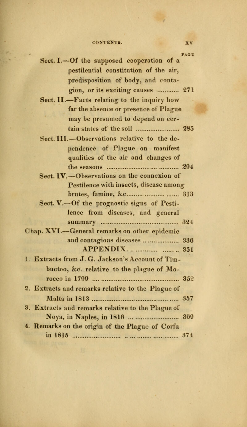 PAGS Sect. I.—Of the supposed cooperation of a pestilential constitution of the air, predisposition of body, and conta- gion, or its exciting causes 271 Sect. II.—Facts relating to the inquiry how far the absence or presence of Plague may be presumed to depend on cer- tain states of the soil 285 Sect. III.—Observations relative to the de- pendence of Plague on manifest qualities of the air and changes of the seasons 294 Sect. IV.—Observations on the connexion of Pestilence with insects, disease among brutes, famine, &c 313 Sect. V.—Of the prognostic signs of Pesti- lence from diseases, and general summary 324 Chap. XVI.—General remarks on other epidemic and contagious diseases 336 APPENDIX 351 1. Extracts from J. G. Jackson's Account of Tim- buctoo, &c. relative to the plague of Mo- rocco in 1799 352 2. Extracts and remarks relative to the Plague of Malta in 1813 357 3. Extracts and remarks relative to the Plague of Noya, in Naples, in 1816 369 4. Remarks on the origin of the Plague of Corfu in 1815 374