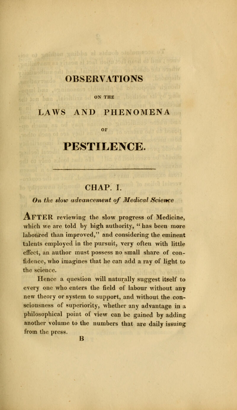 OBSERVATIONS ON THE LAWS AND PHENOMENA OF PESTILENCE. CHAP. I. On the slow advancement of Medical Science AFTER reviewing the slow progress of Medicine, which we are told by high authority, has been more laboured than improved, and considering the eminent talents employed in the pursuit, very ofteu with little effect, an author must possess no small share of con- fidence, who imagines that he can add a ray of light to the science. Hence a question will naturally suggest itself to every one who enters the field of labour without any new theory or system to support, and without the con- sciousness of superiority, whether any advantage in a philosophical point of view can be gained by adding another volume to the numbers that are daily issuing from the press.