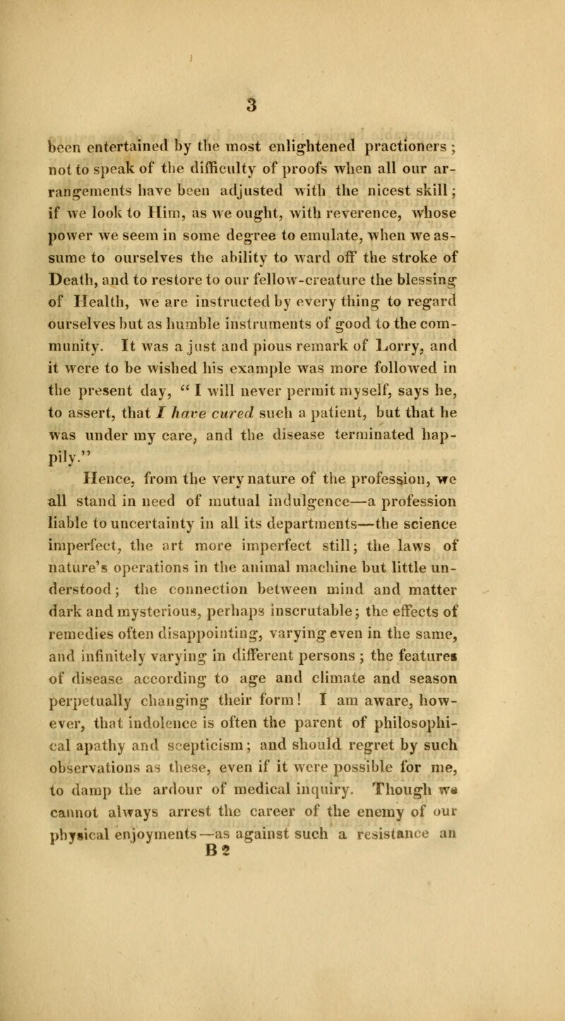 been entertained by the most enlightened practioners ; not to speak of the difficulty of proofs when all our ar- rangements have been adjusted with the nicest skill; if we look to Him, as we ought, with reverence, whose power we seem in some degree to emulate, when we as- sume to ourselves the ability to ward off the stroke of Death, and to restore to our fellow-creature the blessing of Health, we are instructed by everything to regard ourselves but as humble instruments of good to the com- munity. It was a just and pious remark of Lorry, and it were to be wished his example was more followed in the present day, I will never permit myself, says he, to assert, that I have cured such a patient, but that he was under my care, and the disease terminated hap- pily Hence, from the very nature of the profession, we all stand in need of mutual indulgence—a profession liable to uncertainty in all its departments—the science imperfect, the art more imperfect still; the laws of nature's operations in the animal machine but little un- derstood ; the connection between mind and matter dark and mysterious, perhaps inscrutable; the effects of remedies often disappointing, varying even in the same, and infinitely varying in different persons ; the featurei of disease according to age and climate and season perpetually changing their form! I am aware, how- ever, that indolence is often the parent of philosophi- cal apathy and scepticism; and should regret by such observations as these, even if it were possible for me, to damp the ardour of medical inquiry. Though w« cannot always arrest the career of the enemy of our physical enjoyments—as against such a resistance an B2