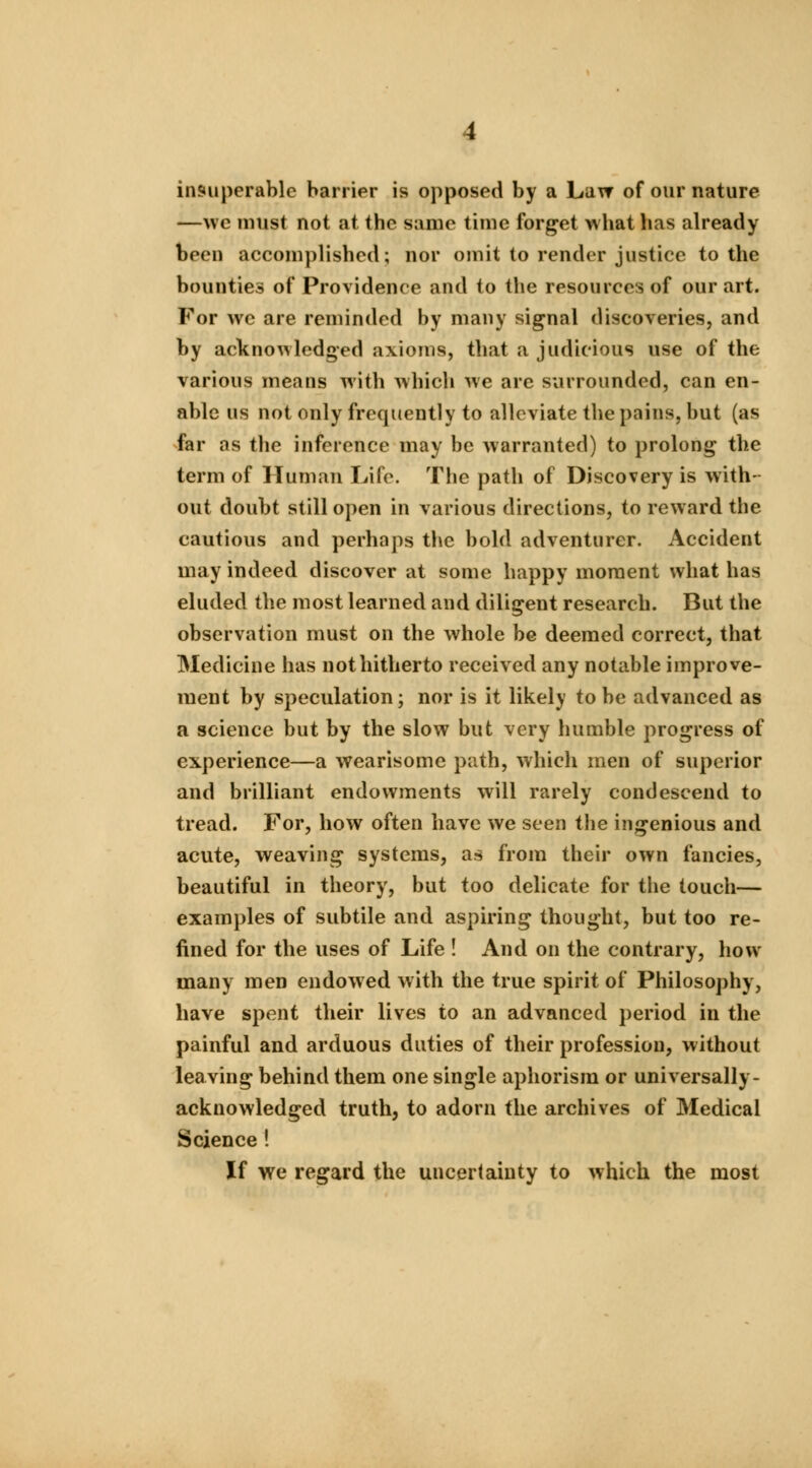 insuperable barrier is opposed by a Law of our nature —\vc must not at the same time forget what has already been accomplished; nor omit to render justice to the bounties of Providence and to the resources of our art. For we are reminded by many signal discoveries, and by acknowledged axioms, that a judicious use of the various means with which we are surrounded, can en- able us not only frequently to alleviate the pains, but (as far as the inference may be warranted) to prolong the term of Human Life. The path of Discovery is with- out doubt still open in various directions, to reward the cautious and perhaps the bold adventurer. Accident may indeed discover at some happy moment what has eluded the most learned and diligent research. But the observation must on the whole be deemed correct, that Medicine has not hitherto received any notable improve- ment by speculation; nor is it likely to be advanced as a science but by the slow but very humble progress of experience—a wearisome path, which men of superior and brilliant endowments will rarely condescend to tread. For, how often have we seen the ingenious and acute, weaving systems, as from their own fancies, beautiful in theory, but too delicate for the touch— examples of subtile and aspiring thought, but too re- fined for the uses of Life ! And on the contrary, how many men endowed with the true spirit of Philosophy, have spent their lives to an advanced period in the painful and arduous duties of their profession, without leaving behind them one single aphorism or universally - acknowledged truth, to adorn the archives of Medical Science ! If we regard the uncertainty to which the most