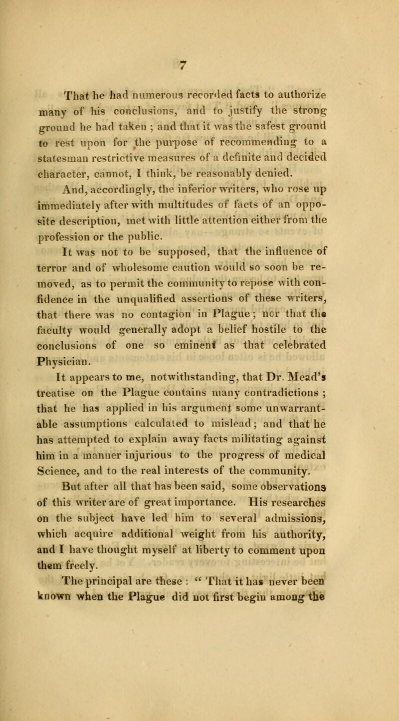 That he had numerous recorded facts to authorize many of his conclusions, and to justify the strong ground he had taken ; and that it was the safest ground to rest upon for the purpose of recommending to a statesman restrictive measures of a definite and decided character, cannot, I think, be reasonably denied. And, accordingly, the inferior writers, who rose up immediately after with multitudes of facts of an oppo- site description, met with little attention either from the profession or the public. It was not to be supposed, that the influence of terror and of wholesome caution would so soon be re- moved, as to permit the community to repose with con- fidence in the unqualified assertions of these writers, that there was no contagion in Plague; ncr that the faculty would generally adopt a belief hostile to the conclusions of one so eminent as that celebrated Physician. It appears to me, notwithstanding, that Dr. Mead's treatise on the Plague contains many contradictions ; that he has applied in his argument some unwarrant- able assumptions calculated to mislead; and that he has attempted to explain away facts militating against him in a manner injurious to the progress of medical Science, and to the real interests of the community. But after all that has been said, some observations of this writer are of great importance. His researches on the subject have led him to several admissions, which acquire additional weight from his authority, and I have thought myself at liberty to comment upon them freely. The principal are these :  That it has never been known when the Plague did uot first begin among the