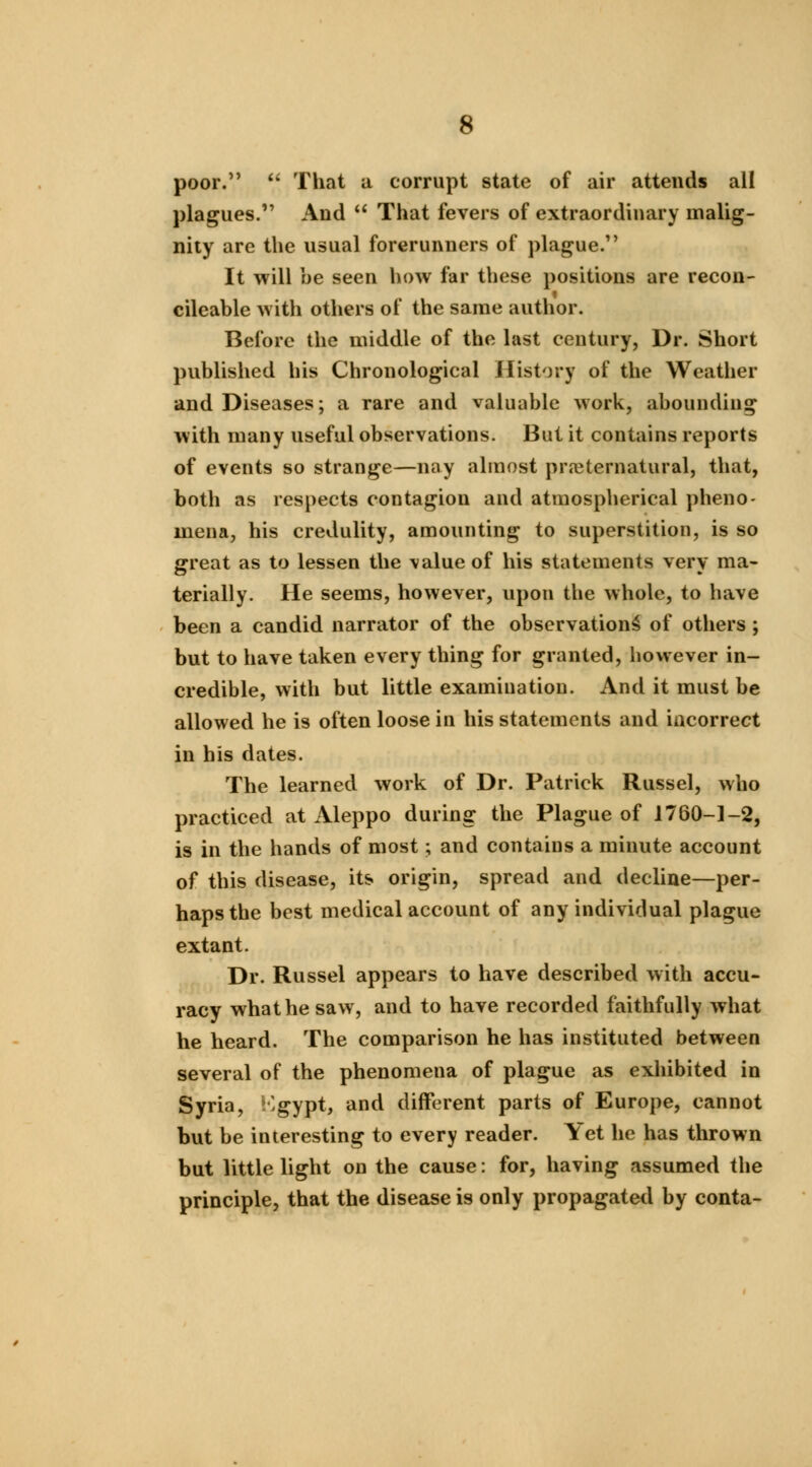s poor.  That a corrupt state of air attends all plagues. And  That fevers of extraordinary malig- nity are the usual forerunners of plague. It will be seen how far these positions are recon- cileable with others of the same author. Before the middle of the last century, Dr. Short published his Chronological History of the Weather and Diseases; a rare and valuable work, abounding with many useful observations. But it contains reports of events so strange—nay almost preternatural, that, both as respects contagion and atmospherical pheno- mena, his credulity, amounting to superstition, is so great as to lessen the \alueof his statements very ma- terially. He seems, however, upon the whole, to have been a candid narrator of the observation^ of others ; but to have taken every thing for granted, however in- credible, with but little examination. And it must be allowed he is often loose in his statements and incorrect in his dates. The learned work of Dr. Patrick Russel, who practiced at Aleppo during the Plague of 1760-1-2, is in the hands of most; and contains a minute account of this disease, its origin, spread and decline—per- haps the best medical account of any individual plague extant. Dr. Russel appears to have described with accu- racy what he saw, and to have recorded faithfully what he heard. The comparison he has instituted between several of the phenomena of plague as exhibited in Syria, i'gypt, and different parts of Europe, cannot but be interesting to every reader. Yet he has thrown but little light on the cause: for, having assumed the principle, that the disease is only propagated by conta-