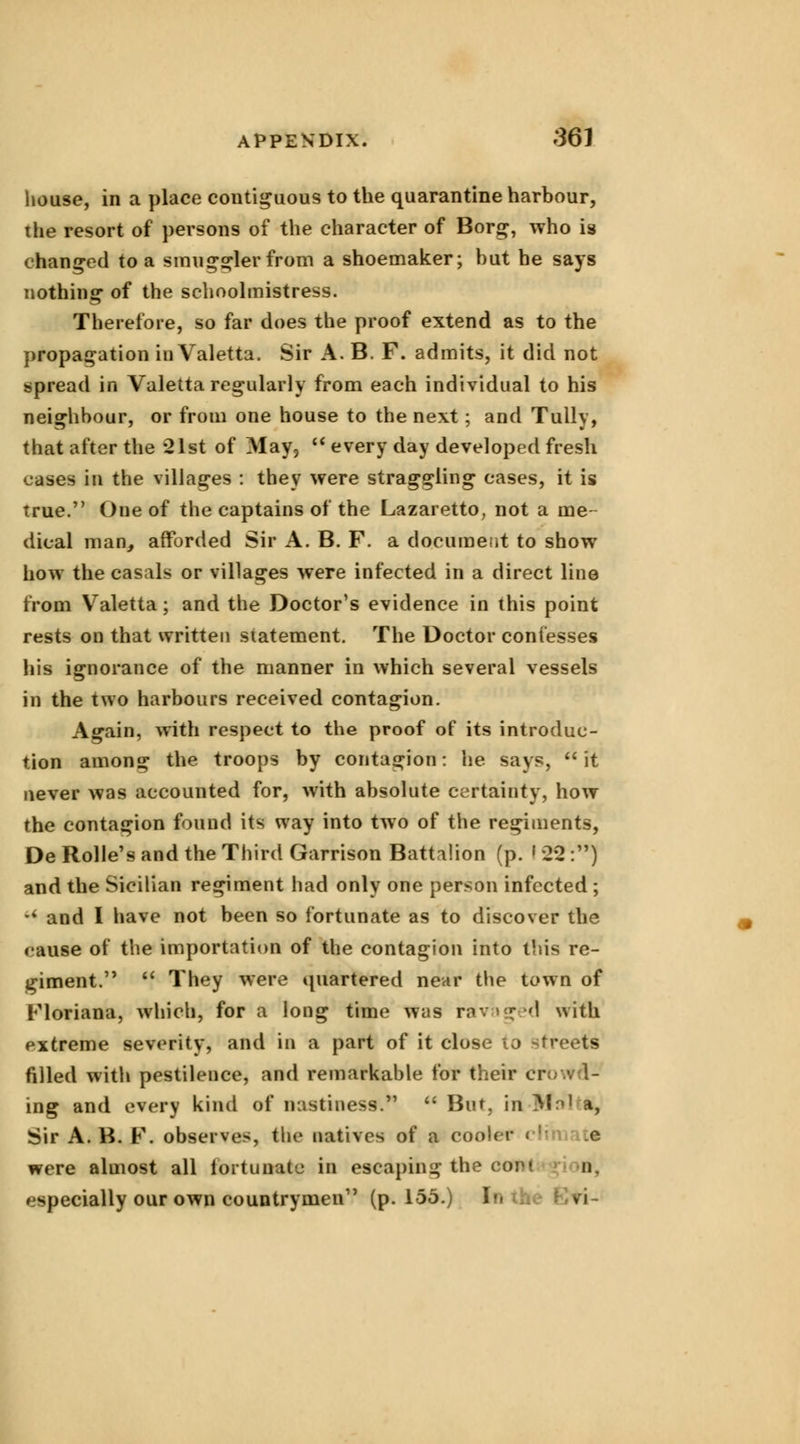 house, in a place contiguous to the quarantine harbour, the resort of persons of the character of Borg, who is changed to a smuggler from a shoemaker; hut he says nothing of the schoolmistress. Therefore, so far does the proof extend as to the propagation in Valetta. Sir A. B. F. admits, it did not spread in Valetta regularly from each individual to his neighbour, or from one house to the next ; and Tully, that after the 21st of May,  every day developed fresh cases in the villages : they were straggling cases, it is true. One of the captains of the Lazaretto, not a me- dical man, afforded Sir A. B. F. a document to show how the casals or villages were infected in a direct line from Valetta; and the Doctor's evidence in this point rests on that written statement. The Doctor confesses his ignorance of the manner in which several vessels in the two harbours received contagion. Again, with respect to the proof of its introduc- tion among the troops by contagion: he says, it never was accounted for, with absolute certainty, how the contagion found its way into two of the regiments, De Rolle's and the Third Garrison Battalion (p. ' 22 :) and the Sicilian regiment had only one person infected ; u and I have not been so fortunate as to discover the cause of the importation of the contagion into this re- giment.   They were quartered near the town of Floriana, which, for a long time was ravaged with extreme severity, and in a part of it close to -Greets filled with pestilence, and remarkable for their cr= ing and every kind of mistiness.  But, in Mai a, Sir A. B. F. observes, the natives of a cooler < : e were almost all fortunate in escaping the com n. especially our own countrymen1' (p. 155.) !•- >i
