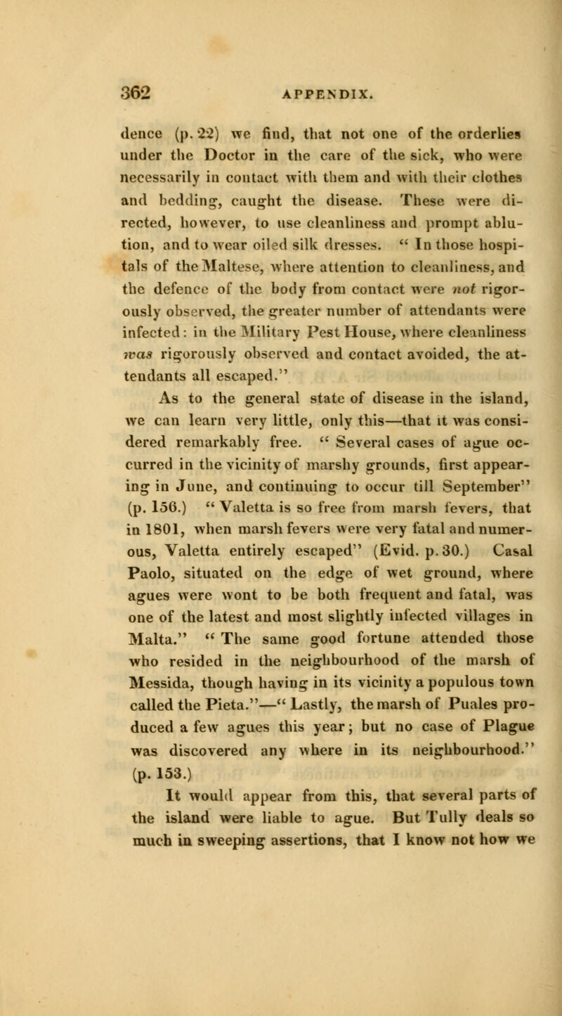 dence (p. 2*2) we find, that not one of the orderlies under the Doctor in the care of the sick, who were necessarily in contact with them and with their clothes and bedding, caught the disease. These were di- rected, however, to use cleanliness and prompt ablu- tion, and to wear oiled silk dresses.  In those hospi- tals of the Maltese, where attention to cleanliness, and the defence of the body from contact were not rigor- ously observed, the greater number of attendants were infected : in the Military Pest House, where cleanliness was rigorously observed and contact avoided, the at- tendants all escaped. As to the general state of disease in the island, we can learn very little, only this—that it was consi- dered remarkably free.  Several cases of ague oc- curred in the vicinity of marshy grounds, first appear- ing in June, and continuing to occur till September (p. 156.)  Valetta is so free from marsh levers, that in 1801, when marsh fevers were very fatal and numer- ous, Valetta entirely escaped (Evid. p. 30.) Casal Paolo, situated on the edge of wet ground, where agues were wont to be both frequent and fatal, was one of the latest and most slightly infected villages in Malta.  The same good fortune attended those who resided in the neighbourhood of the marsh of Messida, though having in its vicinity a populous town called the Pieta.— Lastly, the marsh of Puales pro- duced a few agues this year; but no case of Plague was discovered any where in its neighbourhood. (p. 153.) It would appear from this, that several parts of the island were liable to ague. But Tully deals so much in sweeping assertions, that I know not how we