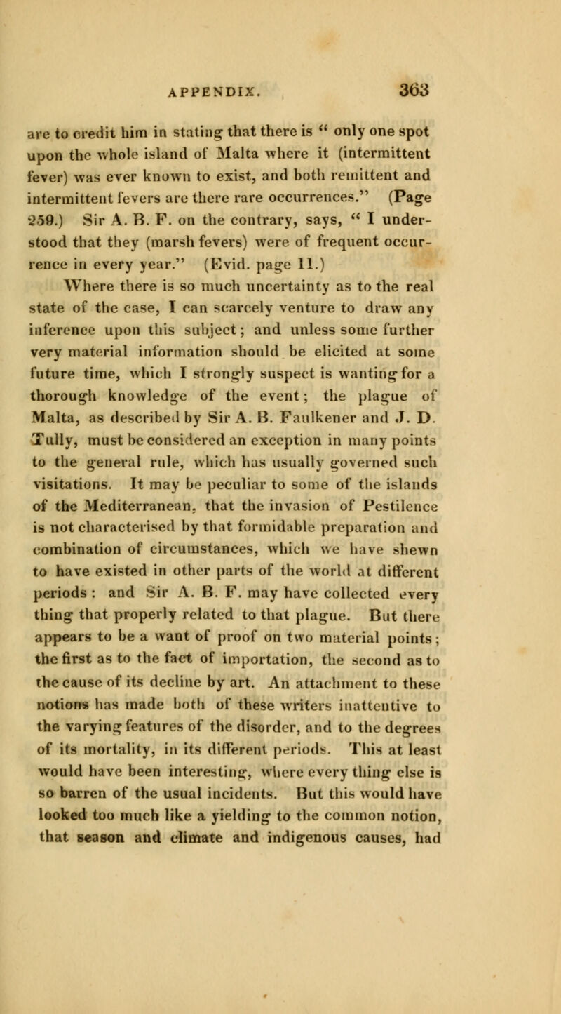 are to credit him in stating that there is  only one spot upon the whole island of Malta where it (intermittent fever) was ever known to exist, and both remittent and intermittent levers are there rare occurrences. (Page 259.) Sir A. B. F. on the contrary, says,  I under- stood that they (marsh fevers) were of frequent occur- rence in every year. (Evid. page 11.) Where there is so much uncertainty as to the real state of the case, I can scarcely venture to draw any inference upon this subject; and unless some further very material information should be elicited at some future time, which I strongly suspect is wanting for a thorough knowledge of the event; the plague of Malta, as described by Sir A. B. Faulkener and J. D. Tully, must be considered an exception in many points to the general rule, which has usually governed such visitations. It may be peculiar to some of the islands of the Mediterranean, that the invasion of Pestilence is not characterised by that formidable preparation and combination of circumstances, which we have shewn to have existed in other parts of the world at different periods : and Sir A. B. F. may have collected every thing that properly related to that plague. But there appears to be a want of proof on two material points; the first as to the fact of importation, the second as to the cause of its decline by art. An attachment to these notions has made both of these writers inattentive to the varying features of the disorder, and to the degrees of its mortality, in its different periods. This at least would have been interesting, where every thing else is so barren of the usual incidents. But this would have looked too much like a yielding to the common notion, that season and climate and indigenous causes, had