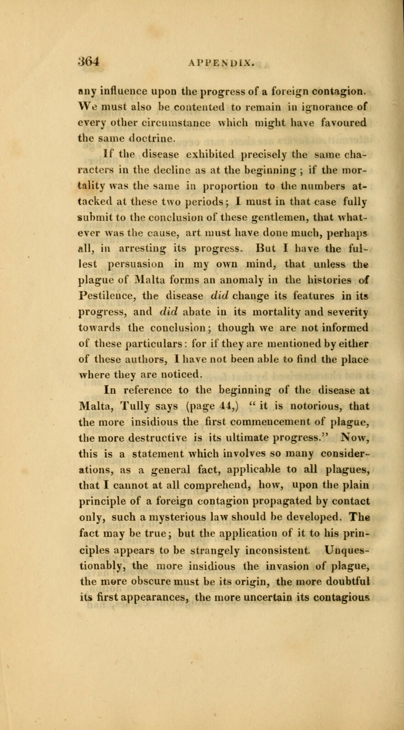any influence upon the progress of a foreign contagion. We must also be contented to remain in ignorance of every other circumstance which might have favoured the same doctrine. If the disease exhibited precisely the same cha- racters in the decline as at the beginning ; if the mor- tality was the same in proportion to the numbers at- tacked at these two periods; I must in that case fully submit to the conclusion of these gentlemen, that what- ever was the cause, art must have done much, perhaps all, in arresting its progress. But I have the ful- lest persuasion in my own mind, that unless the plague of Malta forms an anomaly in the histories of Pestilence, the disease did change its features in its progress, and did abate in its mortality and severity towards the conclusion; though we are not informed of these particulars: for if they are mentioned by either of these authors, I have not been able to find the place where they are noticed. In reference to the beginning of the disease at Malta, Tully says (page 44,)  it is notorious, that the more insidious the first commencement of plague, the more destructive is its ultimate progress. Now, this is a statement which involves so many consider- ations, as a general fact, applicable to all plagues, that I cannot at all comprehend, how, upon the plain principle of a foreign contagion propagated by contact only, such a mysterious law should be developed. The fact may be true; but the application of it to his prin- ciples appears to be strangely inconsistent. Unques- tionably, the more insidious the invasion of plague, the more obscure must be its origin, the more doubtful its first appearances, the more uncertain its contagious