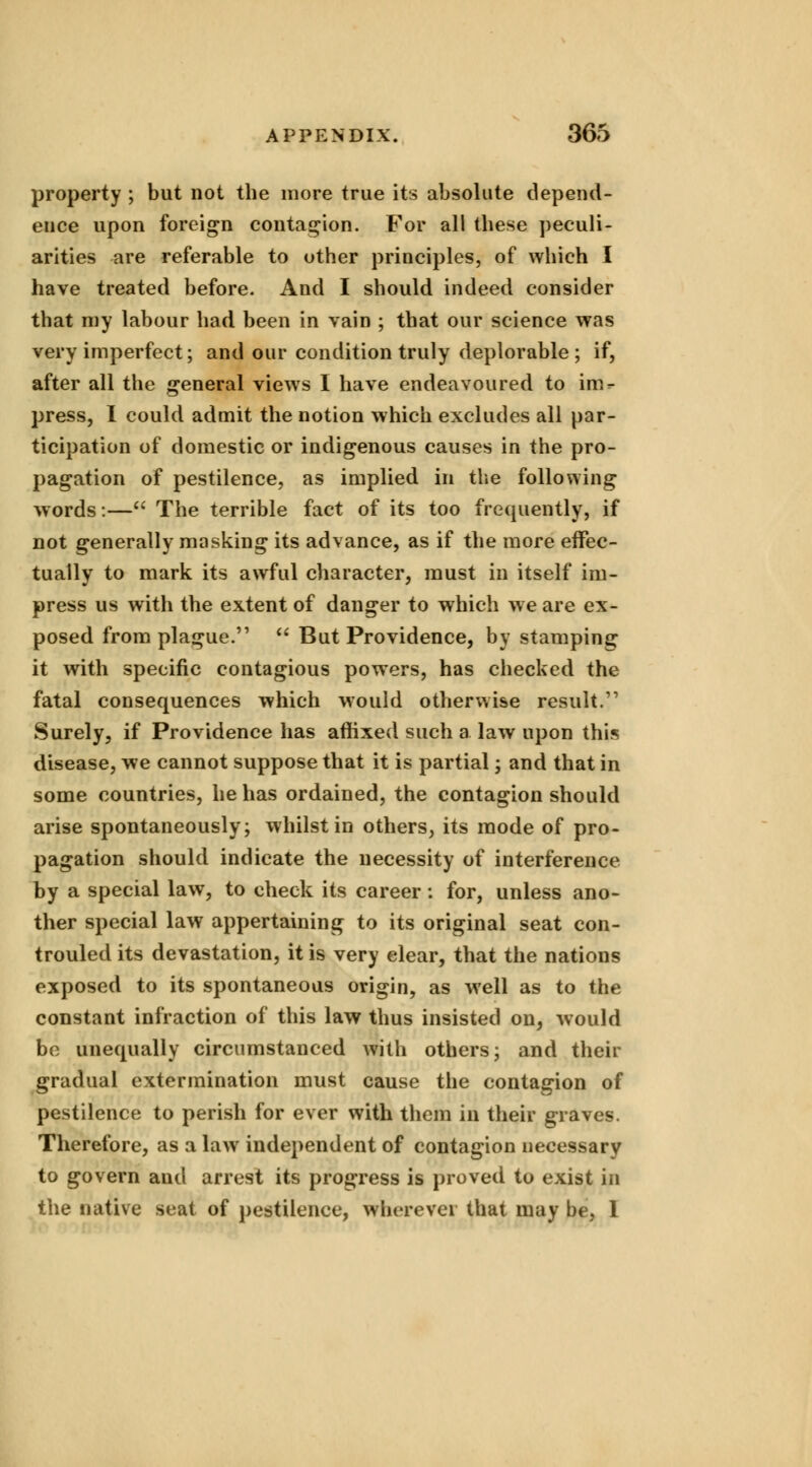 property ; but not the more true its absolute depend- ence upon foreign contagion. For all these peculi- arities are referable to other principles, of which I have treated before. And I should indeed consider that ray labour had been in vain ; that our science was very imperfect; and our condition truly deplorable; if, after all the general views I have endeavoured to im- press, I could admit the notion which excludes all par- ticipation of domestic or indigenous causes in the pro- pagation of pestilence, as implied in the following words:— The terrible fact of its too frequently, if not generally masking its advance, as if the more effec- tually to mark its awful character, must in itself im- press us with the extent of danger to which we are ex- posed from plague.  But Providence, by stamping it with specific contagious powers, has checked the fatal consequences which would otherwise result. Surely, if Providence has affixed such a. law upon this disease, we cannot suppose that it is partial; and that in some countries, he has ordained, the contagion should arise spontaneously; whilst in others, its mode of pro- pagation should indicate the necessity of interference by a special law, to check its career: for, unless ano- ther special law appertaining to its original seat con- trouled its devastation, it is very clear, that the nations exposed to its spontaneous origin, as well as to the constant infraction of this law thus insisted on, would be unequally circumstanced with others; and their gradual extermination must cause the contagion of pestilence to perish for ever with them in their graves. Therefore, as a law independent of contagion necessary to govern aud arrest its progress is proved to exist in the native seat of pestilence, Wherever that may be, 1